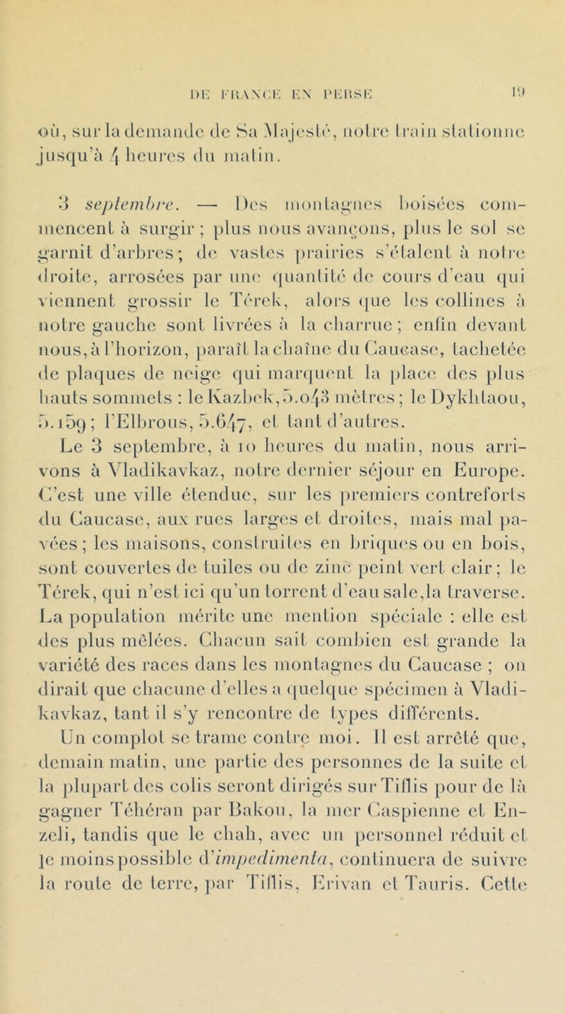 1H-: kn iM^iisi-; i<.» où, sur IculciuaiRlc de Sa Majeslc'*, noli'o Iraiii slalioniu*, jusqu’à !\ licui-es du lualiii. d seplemh/'e. — Des inouLai^iies boisées eoiu- iiiencenL à surgir ; plus nous avaiieoiis, j)lus le sol se garnit d’arbres ; de: vasles prairies s’étalent à uoli e droite, arrosées par une quantité d(‘ cours d’eau qui viennent grossir le Térek, alors (pie les collines à notre gauche sont livi-écs à la cliari'uc ; cnlin devant nous,àriiorizon, paraît la chaîne du (laucase, tachetée de plaques de neige qui marquent la [ilaci' des plus hauts sommets : le Ka7,h(d\,r).o4«l mèirc's; lcDykhlaou, b.ioij; l’Elhrous, Ô.G^y, et tant d’autres. Le 3 septembre, à lo heures du malin, nous arri- vons à Vladikavkaz, noire dernier siqour en Europe. L’est une ville étendue, sur les prcmii'rs contreforls du Caucase, aux rues larges et droiles, mais mal pa- vées ; les maisons, construiles en hriipu's ou en bois, sont couvertes de tuiles ou de zinc: ])cinl vert clair; le T(;rek, cjui n’est ici c[u’un torrent d’eau sale,la traverse. La population mérite une mention spéciale : elle est des plus mêlées. Chacun sait combien est grande la variété des races dans les montagnes du Caucase ; on dirait c[ue chacune d’elles a ([uclc{ue spécimen à Vladi- kavkaz, tant il s’y rencontre de types différents. ün complot se trame contre moi. 11 est arreté c[uc, demain matin, une paidic des personnes de la suite cl la phqiart des colis seront dirigés sur Tillis pour de là gagner Téhéran par Bakou, la mer Caspienne et En- zcli, tandis (pie le chah, avec un personnel réduit et je moins possible (Yimpedimenta, continuera de suivre la roule de terre, par Tillis, Erivan et Tauris. Cctli^