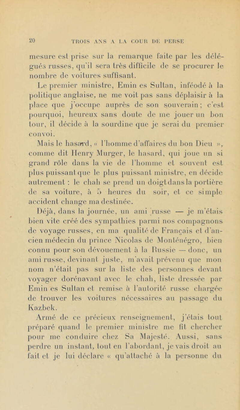 ni('surc C'sl prise sur la rciuarquc l'aile par les délé- li^ués russ(NS, (pi'il sera très clinicile de se })rocurer h; nombre de voilures sid'fisanl. Le premier ministre, Emin es Sultan, inféotlé à la polili(lue anglaise, ne me voit pas sans d6j)laisir à la place <[ue j’occupe auprès de son souverain; c’est j)our(juoi, heureux sans doute de me jouer un bon tour, il tlécide à la sourdine que je serai ilu [)remier convoi. Mais le hasard, « l'homme d’alTaires du l)on Dieu », comme dit Henry Murger, le hasard, (pu joue un si grand rôle dans la vie de riiomme et souvent est plus [luissanl (pie le plus puissant ministre, en di'cide autrement : le chah se prend un doigtdansla portière de sa voiture, à ô heures du soir, et ce simple accident change ma destinée. Dt'jii, dans la journée, un ami russe — je m'étais bien vile créé des sympathies parmi nos compagnons de voyage russes, en ma (pialité de Français cl d’an- cien médecin du prince Nicolas de Moidénégro, bien connu pour son dévouement à la Ihissie — donc, un ami russe, devinant juste, m'avait prévenu (jne mon nom n’était pas sur la liste des personnes devant voyager dorénavant avec le chah, lisli' dressée par Emin es Sultan et remise à l’autorité russe ehari>;éc de trouver les voitures nécessaires au passage du Ka/.hek. ■Viané de ce préeiimx renseignement, j'étais tout préparé (piand h' premier ministre me fit chercher pour me conduire clie/. Sa Majesté. Aussi, sans perdre un instant, tout en l'abordant, je vais droit au fait et je lui déclare « ([u’allaché à la personne du