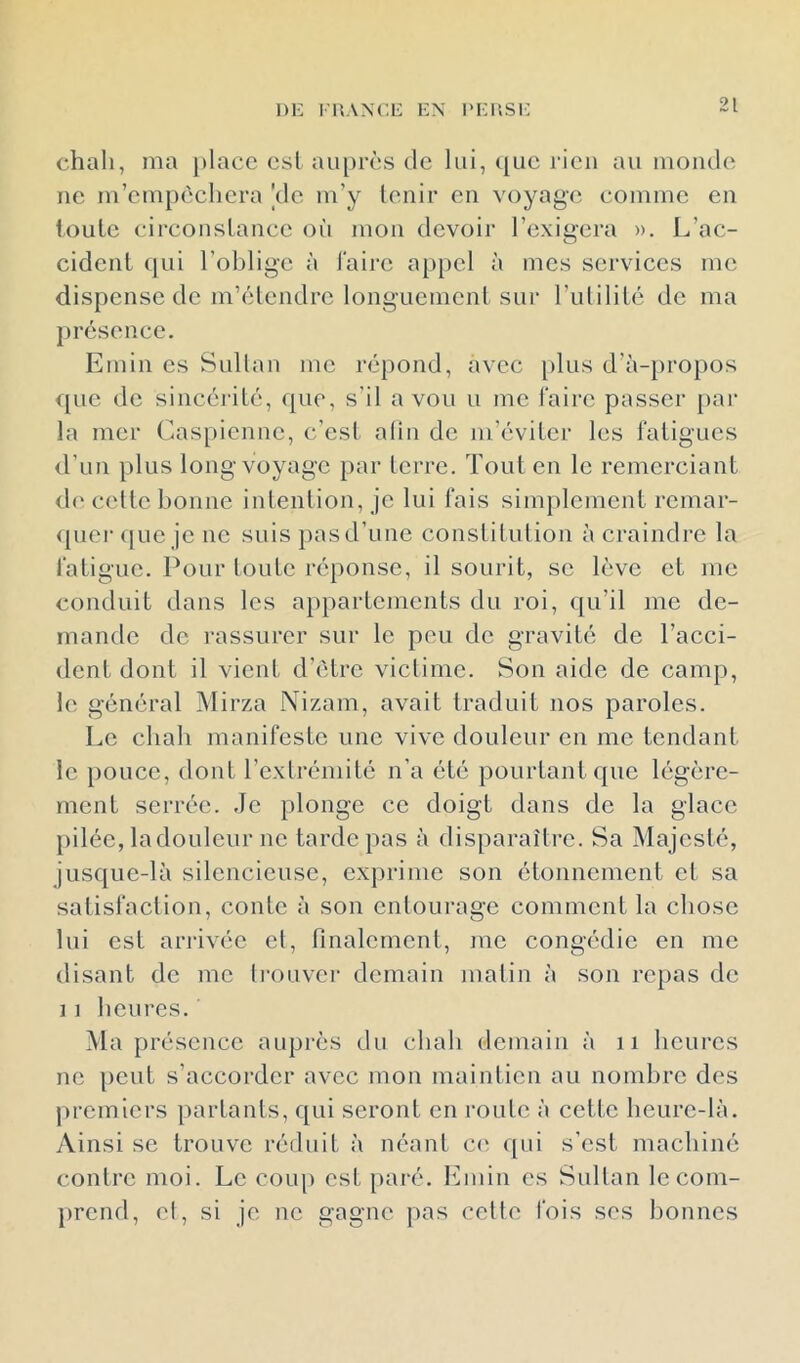1)1^ ruANCiî i:x im;iisi: chah, ma place est au[)rès de lui, t|ue rien au monde ne m’empêchera [de m’y tenir en voyage comme en toute circonstance où mon devoir l’exigera ». L’ac- cident qui l’oblige à l'aire appel à mes services me dispense de m’étendre longuement sur l’utilité de ma présence. Emin es Sultan me répond, avec [)lus d’à-})ropos que de sincérité, ({ue, s’il a vou u me faire passer par la mer Caspienne, c’est afin de m’éviter les fatigues d’un plus long voyage par terre. Tout en le remerciant d(‘ cette bonne intention, je lui fais simplement remar- quei’([ue je ne suis pas d’une constitution à craindre la fatigue. Pour toute réponse, il sourit, se lève et me conduit dans les appartements du roi, qu’il me de- mande de rassurer sur le peu de gravité de l’acci- dent dont il vient d’ètre victime. Son aide de camp, le général Mirza Nizam, avait traduit nos paroles. Le chah manifeste une vive douleur en me tendant le })ouce, dont l’extrémité n’a été pourtant (pie légère- ment serrée. Je plonge ce doigt dans de la glace pilée, ladouleiir ne tarde pas à disparaître. Sa Majesté, jusque-là silencieuse, exprime son étonnement et sa satisfaction, conte à son entourage comment la chose lui est arrivée et, finalement, me congédie en me disant de me li'ouver demain matin à son repas de 11 heures. Ma présence auprès du chah demain à ii heures ne peut s’accorder avec mon maintien au nombre des premiers partants, qui seront en mute à cette heure-là. Ainsi se trouve réduit à néant c<^ ([ui s’est machiné contre moi. Le couj) est paré. Emin es Sultan le com- prend, el, si je ne gagne pas cette fois ses bonnes