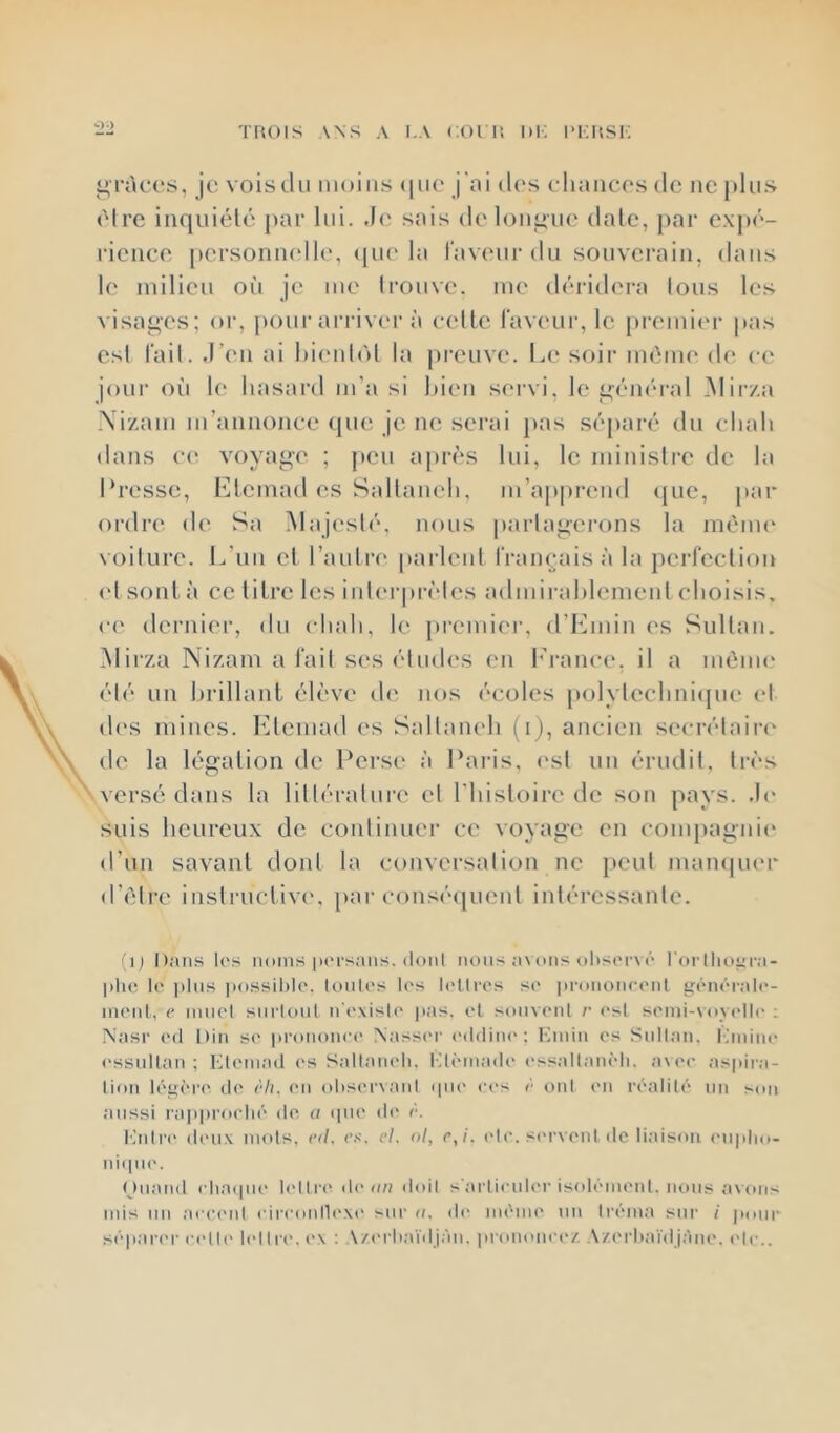 üü i^ràcos, je vois du moins (|ii(* j'oi (U's cliaiicos de ne pins (Mre iiiquiélé par lui. .le sais de longue date, j)ar e\])(‘- l'ienee [lersonncdle, ([ik* la l'avenr du sonvei’ain, dans le inilien on je me trouve, me déridera tous les visages; or, pour arriver à celle laveur, le premicu- pas est l'ail. .l’en ai t)i(‘nl(')l la preuve. l.,e soir ménu' de ce jour où le hasard m’a si bien sei-vi, le gcm'u’al Mir/a .\i'/am m’annonce que je ne serai pas séparé du chah <lans c<‘ voyage ; peu a|)rès lui, le ministre de la hresse, h]lemad es Sallaneh, m’a|)prend ({ue, jiar ordre* de Sa Majc'sté, nous partagerons la mèim* voilure. L’un el l’aulrc parlent l'ranejaisàla perfection ('I sont à ce litre les inh'rprcles admirahlemenl choisis, ce dernier, du chah, le premier, d’Kmin es Sultan. Mirza Nizam a l'ail ses éludes en l’rance, il a même été un hrillant élève de nos écoles polylechniepic (*l (h's mines. Elemad es Sallanch (i), ancien secrétaire de la légation de Perse à Pai-is, (*sl un érudit, très versé dans la lilléralnre el riusloire de son pays, .h* suis heureux de conlinuer ce voyage en compagnie* d’un savant dont la conversation ne jteul mampu'r d’élre instructive*, par e‘e)nsée|uenl intéressante. (i| Dans los iioins |)(M's;uis. doiil nous a\oiis nhsorv à l'orllior;i- l)li(? 1(* jilus i)o.ssil)k*. totiU's los l('llros so pronoiioont i^onôrnlo- iiioiit, 0 imiol siii'loiit n'oxislo jias. et sonvonl /■ osl somi-voyollo : Nasr od Diti so |ironono(> Nassc'r (vlditn'; Kniiii os Siillaii. lànino (’ssidlan ; KIoni.ad ('s Sallanoli. ITôinado ossaltanôli. a\oo aspira- lion lôeiôro do o/i. on ohsorxaid «[uo oc's o onl on roalilô un son îuissi i'api)i’oolio do a ipio do o. làdro doux mots, od, o.s‘. cl. ol, c,i. olo. sc'rvoni clc liaison oiipho- ni(|uo. Oiiand (■lia(iiio l('llro don» doit s'ai'lionlor isoloniont. nmis .avons mis nn aoo('id oircoidloxi* sur n. di' im'mo mi Iroma snr i iionr sopaian- oollo lollro. ox : A/orhaïilj.àn. prononooz A/.orliai'd j,àno. ('le..