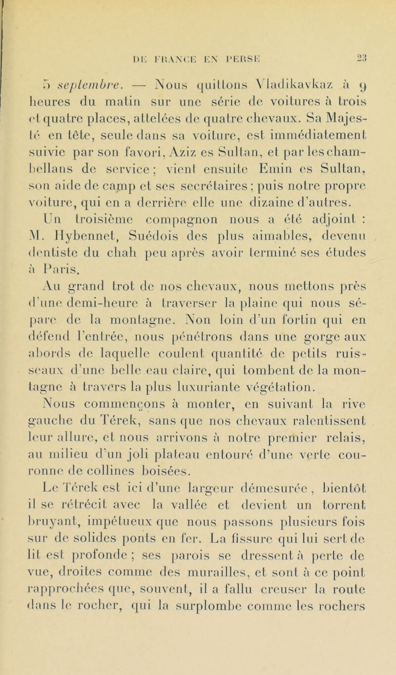 T) sej)tcinbre. — Nous ([iiillons \ hulikavkaz à heures du matin sur une série d(' voitures à trois (d quatre places, allelécs de quatre chevaux. Sa Majes- lé en tete, seule dans sa voiture, csl immédiatement suivie par son favori, Aziz es Sultan, et par lescham- ladlans de service; vieni ensuiU' Eniin (‘s Sultan, son aide de camp et ses secrétaires; puis notre propre voiture, qui en a derrièn' elle une dizaine d’autres. Un troisième compagnon nous a été adjoint : M. Ilybennet, Suédois des plus aimahles, devenu dentiste du chah peu après avoir terminé ses études à Pai'is. Au grand trot de nos chevaux, nous mettons jjrès d'uiK' demi-heure à travei-S(‘r la plaine f{ui nous sé- pare* de la montagne. Non loin d’un foidin qui en défend l’entrée, nous peuiétrons dans une gorge aux ahoials de laquelle coulent quantité de petits ruis- s<‘au\ d’une belle eau claire, qui tombent de la mon- tagne à travers la plus luxui-iante végétation. Nous commençons à monter, en suivant la rive gauche du Térek, sans que nos chevaux ralentissent h'ur allure, et nous arrivons à notre premier relais, au milieu d’un joli plateau cntoui'é d’une verte cou- ronne de collines boisées. Le 'férck est ici d’une largeur démesurée , bientôt il se rétrécit avec la vallée et devient un torrent bruyant, impétueux que nous passons plusieurs fois sur de solides ponts en fer. La fissure qui lui sert dé- lit est [)rofondc ; scs parois se dressent à perte de vue, droites comme des murailles, et soid à ce point rapprochées que, souvent, il a fallu creuser la route dans le rocher, ([ui la surplombe comme les rochers