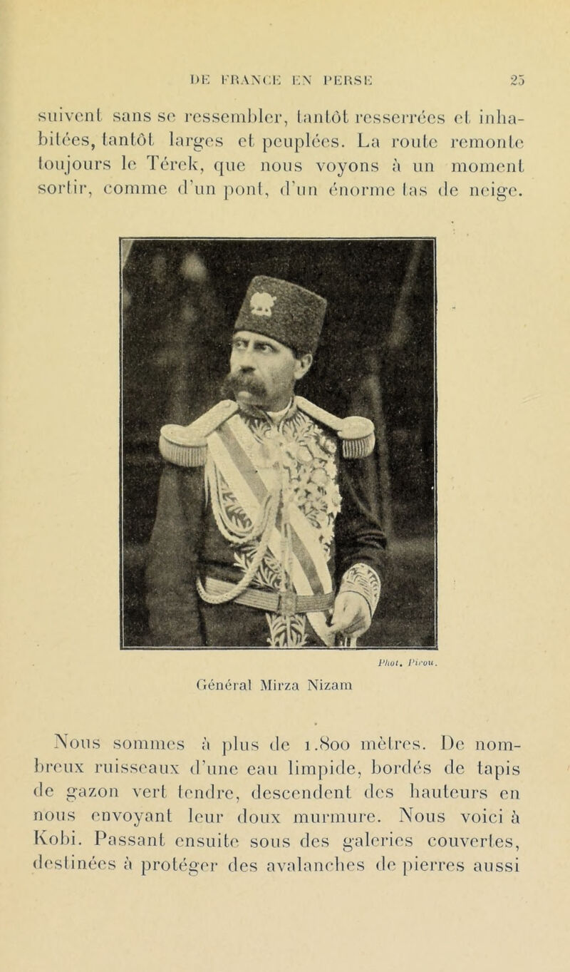 iiK i;n imîusi-: 23 suivenl sans S(' l'csscnihler, lanlùl resserrées (‘I. inha- büécs, lanLôl, lai'ges et peuplées. La l’Oulc renioiib; toujours le Térek, que nous voyons à un moment sortir, comme d’un pont, d’un énorme tas de neige. Phol, Pirou. Général Mirza Nizam Nous somiiK's à ])lus de 1.800 mètres. De nom- breux ruisseaux d’une eau limpide, bordés de tapis de gazon vert tendre, descendent des hauteurs en nous envoyant leur doux murmure. Nous voici à Kol)i. Passant ensuiti' sous des galeries couvertes, destinées à protéger des avalamdies de piei’res aussi