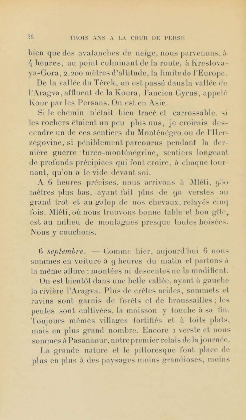 20 l)icn qiic(l('s avalanclu's do neig(‘, nous pai-vonons, à \ heures, au [)oiut culminant, (h*, la l’oule, à Kreslova- ya-Gora, 2.300 mètresd’alliludc, la limihMlc l’Europe. De la vallée du Térek, on est passé dansla vallée di' r.Vragva, al'Ilucnt (h* la Koura, rancien Cyrus, aj)pelé Kour par les Persans. On (‘st (ui Asie. Si 1(‘. cluMiiin n’élail. hi(‘n tracé et cai-rossahle. si les rochers étaient un peu plus nus, je croirais d(‘s- c(“ndre un de ces sentiei’s du Monténégro ou de l’ilm- /égovine, si [)énil)lem(‘nt parcourus jxmdant la d('r- nière guerre lui’co-monlénégrine, sentiers longeaid. de profonds précipices qui foid croii'e, à cha<|ue tour- nant, ({u’on a le vi(h‘ devant soi. A t) heures jiréciscs, nous arrivons à Mléli, «) >o mètres i)lus has, ayant fait plus de qo verstes au grand trot et au galop (h‘ nos chevaux, relayés ciini fois. Mléti,oùnous ti’ouvons honne lahle et hon gît('^ (‘sl au milieu de montagnes pnxsfpie toutes bois<“(“s. Nous y couchons. G septembre. — Gomme hier, aujourd'liui G nous sommes en voiture à q heures du matin et partons à la môme allure ; montées ni d('scentesne la moditient. On est hienl(')t dans une belle vallée, ayant à gauclu' la rivière l’Aragva. Plus de crêtes arides, sommets et. ravins sont garnis de forêts et de broussailles ; h's |)enles sont cultivées, la moisson y louche à sa fin. roujours mêmes villages fortifiés et à toits plats, mais en plus grand nombre, l'hicore 1 versle et nous sommes à Pasanaour, notre'premier relais de la journée'. La granele nature' et le pitle)resepie font jelace' ele plus en i)lus à de's paysage's moins granelioses, moins
