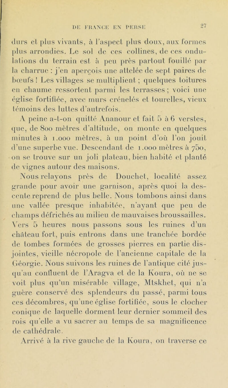 lu: l'p.ANc.i: l•:^ iMiiisi: (liii’s el plus vivants, à l’aspecl [)lus doux, aux ronues |)Ius arrondies. I^e sol de ces collines, de ces ondu- lalions du terrain est à peu près partoul l'ouillc jiar la charrue ; j’en aperçois une attelée de sept paires d(‘ hœul's ! Les villages se multiplient ; quehpies toilures en chaume ressortent parmi les terrasses; voici une église fortihéc, avec murs crénelés el tourelles, viimx témoins des luttes d’autrefois. A peine a-t-on ((uitté Ananour et fait 5 à G verstes, ([lie, de 8üO mètres d’altitude, on moule en quel<{ues minutes h i .000 mètres, à un [loinl d’où l’on jouit d’une superbe vue. Descendant de 1.000 mètres à 700, on se trouve sur un joli [ilateau, bien habité (d planté de vignes autour des maisons. Nous relayons près de Douchet, localité assez, grande pour avoir une garnison, après quoi la des- cmite reprend de plus belle. Nous tombons ainsi dans une vallée presque inhabitée, n’ayant que peu de champs défrichés au milieu de mauvaises broussailles. \'crs 5 heures nous passons sous les ruines d’un château fort, puis entrons dans une tranchée bordée de tombes formées de grosses pierres en partie dis- jointes, vieille nécro[)olc de l’ancienne ca[)ilalc de la (’iéorgie. Nous suivons les ruines de ranti([ue cité jus- ([Li’au conllucnt de l’Aragva et de la Koiira, où ne se voit [)lus qu’un misérable village, Mtskhct, qui n’a guère conservé des s})lendcurs du passé, parmi tous ces décombres, qu’une église fortifiée, sous le clocher conique de la(|ucllc dorment leur dernier sommeil des rois qu elle a vu sacrer au temps de sa magniticencc de cathédrale. Arrivé à la rive gauche de la Koura, on traverse ce