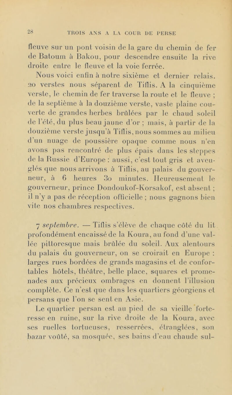 THOIS ANS A LA COL U Or: l’LUSL llcuvc sur un ponl voisin de la i^arc dn chemin de fer de Baloum à Bakou, pour descendre ensnile la rive droite entre le llcnvc et la voie ferrée. Nous voici eiilin à noire sixième et dernier relais. 20 verstes nous séparent de Tillis. A la cincjnième verste, h^ (diemin de fer traverse la route et le lleuve ; d(î la septième à la dou/ième verste, vaste plaine cou- verte de grandes hei'hes l)rélé('s ])ar le chaud soleil de l’été, du plus beau jaune d’or ; mais, à partir de la dou/.ième verste jusqu’à Tillis, nous sommes au milieu il’un nuage de poussière o|)a(pie comme nous n’en avons pas rencontré de plus épais dans les ste])|)e.s de la Bussi(^ d’Burope : aussi, c'est tout gris et aveu- glés <|ue nous arrivons à Tillis, au palais du gouver- neur, à G heures do minutes. 1 leureusenuml h‘ gouveriu'ur, prince Dondoukof-Korsakof, est ahs(Md ; il n’y a pas d(‘ réception officielle ; nous gagnons hieu vile nos chambres respectives. 7 sepleinbre. — Tillis s’élève de (diaque coté du lit profondément encaissé de la Koura, au fond d’une val- lée pittoresfpie mais brûlée du soleil. Aux alentours du [)alais du gouverneur, on se croirait en Europe : larges rues bordées de grands magasins et de confor- tables hôtels, théâtre, belle j)lacc, squares et j)rome- nades aux [)récieux ombrages en donmmt l'illusion couq)lète. (ie n’est (pie dans les ipiarliers géorgiens et persans (pie l’on sc sent en Asie. Le (piarlier jtersan est au pied d(' sa vieille forle- ress(; en ruiiu', sur la rive droite de la Koura, avec ses riK'lles lorlueusi'S, resserrées. (‘Iranglées, son ba/.ar voûté, sa mosipiéi'. sr's bains (r('au chaude sul-