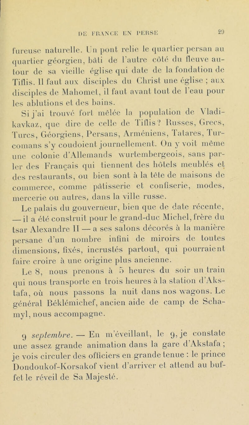 hr; i-i'.ANc.i': i-x i*i;i'.sk 2ü riircusc' naliir(‘llc. L u pont relie le cpiarlier })er.sau au <iuarlicr géorgien, l)àli de raiiLrc edlé du lleuve au- lour de sa vieille église cjiii date de la londalioii de Tillis. 11 Faut aux disciples du Christ une église ; aux disciples de Maliomel, il tant avant tout de l'eau poul- ies ahlulious et d('s liaius. Si j’ai trouvé lorl luèlée la po[)ulaliou de \ ladi- kavkaz, que dire de celhi de 1 illis? Musses, (u-ecs, rurcs, Géorgiens, Persans, Arméniens, latares, lur- comans s’y coudoient journellement. On y voit meme une colonie d’Allcmamls wurtcmhcrgcois, sans par- ler des Français (jui tiennent des hôtels meublés et d(‘S restaurants, ou bien sont à la tôle de maisons de commerce, comme ])àlisscric cl confiserie, modes, mercerie ou autres, dans la ville russe. Le palais du gouverneur, bien ([uc de date récente, il a été construit pour le grand-duc Michel, Frère du tsar Alexandre 11 — a scs salons décorés à la manière [lersane d’un nombre infini de miroirs de toutes dimensions, fixés, incrustés partout, qui pourraient Faire croire à une origine plus ancienne. Le 8, nous prenons à o heures du soir uu train qui nous transporte en trois heures à la station d’Aks- taFa, où nous passons la nuit dans nos wagons. Le général BéklémicheF, ancien aide de camp de Scha- myl, nous accompagne. (J septembre.— En m éveillant, le q, je constate une assez grande animation dans la gare d Akstala ; je vois circuler des oFlicicrs en grande tenue : le prince DondoukoF-KorsakoF vient d’arriver cl attend au hul- Fcl le réveil de Sa Majesté.