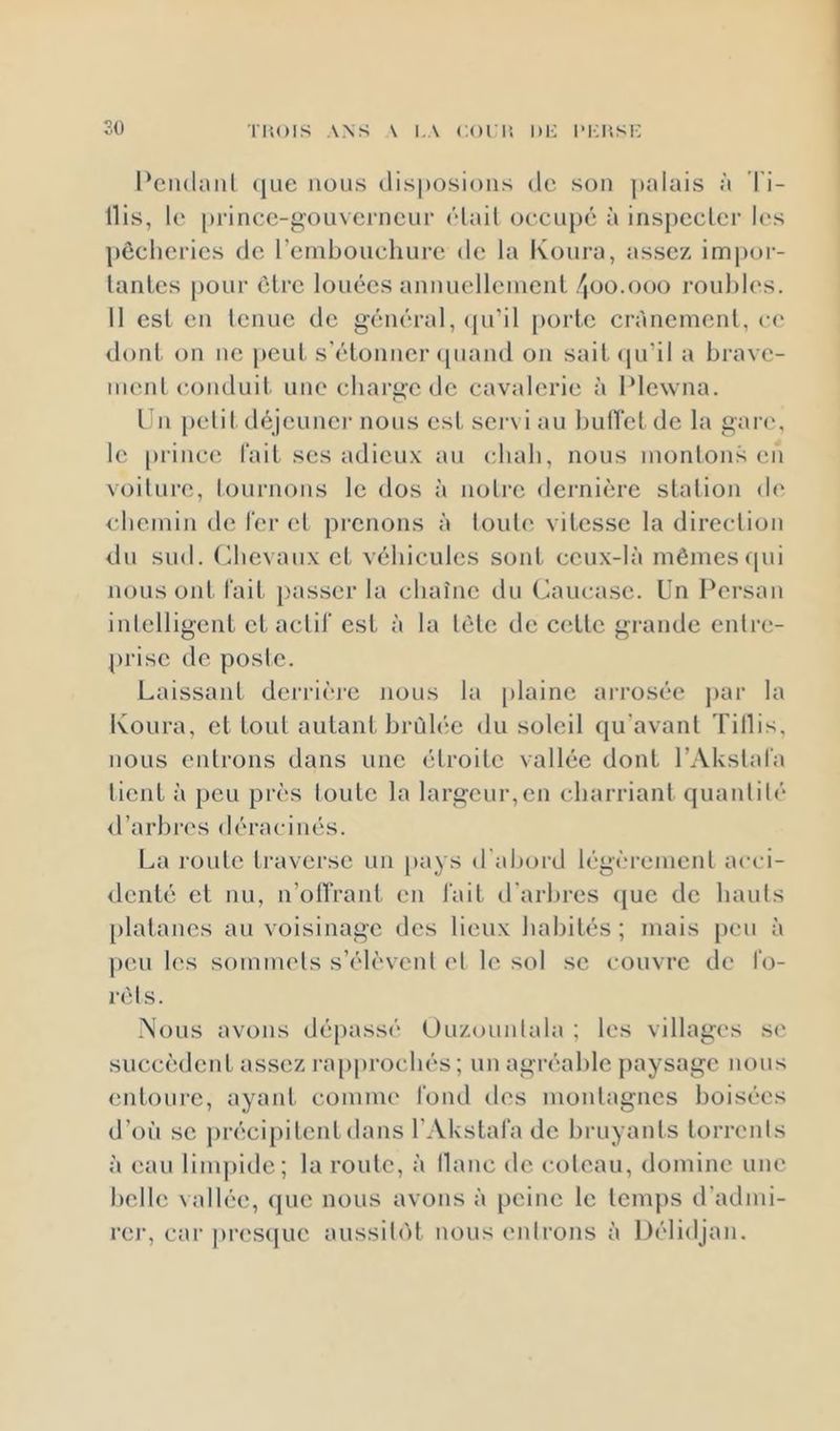 Pcndaiil que nous clis|)osious de son ])aluis à Ti- llis, l(‘ [u’incc-gouverneui* (’dad oecLq)é à insj)ecler les pêcheries de rembouchure de la Koui’a, assez impor- lanles pour être louées annuellenieiil/joo.ooo roubles. 11 est en lenuc de général, (pi’il porte crânement, ce dont on ne peut s'étonner ([uand on sait(|iril a brave- mcid conduit une charge de cavalerie à IMewna. Un petil déjeunei' nous est servi au bulTet de la gan', le prince l'ait ses adieu.v au chah, nous mordons en voilure, tournons le dos à noli'e deimière slalion de i bemin de Ier el prenons à loutci vitesse la direction du sud. (die\aux et véhicules sont ceux-là mêmesfpii nous ont l'ait passer la chaîne du Caucase. Un Pei'san inlelligcnt et actil' est à la lêle de cette gi-ande cidre- prise de posle. Laissant dei’rièi'c nous la [ilainc aiTosée jrar la Koura, et tout autant brûlée du soleil qu'avanl Tillis. nous entrons dans une étroite vallée dont l’Akslal'a lient à peu pi’ès loutc la largeur,en charriant quaidilé <rarbi-es déracinés. La roule li’avei'sc un jiays d'abord légèremeid aeei- dcnlé et nu, n’olîraid, en l'ait d'arbres (}uc de hauls [ilatanes au voisinage des lieux habités; mais peu à peu les sommels s’élèvcnl el le sol se couvre de l'o- rèls. .^h^us avons dépassé Uuzounlala ; les villages se succèdent assez i-a[)pi’ocbés ; un agi'éablc paysage nous entoui-c, ayaid. comme l'ond des monlagnes boisées d’où SC précipitent dans FAkstafa de bruyants lori'cnls à eau limpide; la roule, à liane de eoleau, domine une belle vallée, (pie nous avons à peine le temps d’admi- l'cr, cai‘ ju’escjue aussibit nous enlrons à Délidjan.