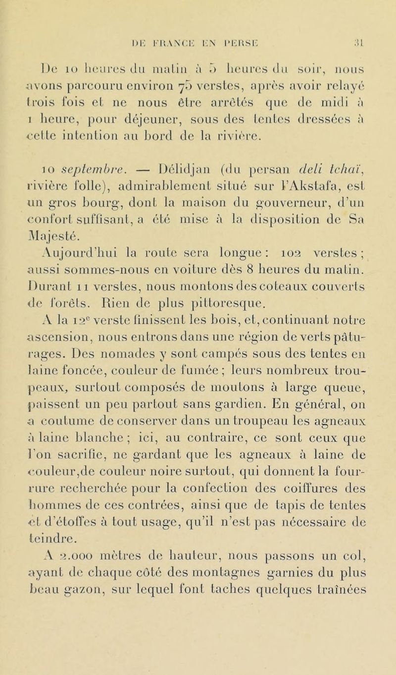 i»i-; Fr.wci-; i;.n imchsi-: ;ii De lo lu'ures ilii malin à lieiircîs du soir, nous ;ivons parcouru environ 70 verstes, après avoir relayé trois fois cl ne nous être arrèlés (pie de midi à 1 heure, [xmr déjeuner, sous des Icnlcs dressées à celle inlenlion au bord de la rivière. 10 septembre. — Délidjan (du jiei’san deli lehnï, rivière Toile), admirahlemenl situé sur l’AkslaTa, est un gros bourg, dont la maison du gouverneur, d’un (.‘onibrt SLifüsanl, a été mise à la disposition de Sa .Alajesté. Aujourd’hui la route sera longue: 103 verstes; aussi sommes-nous en voiture dès 8 heures du matin. Durant 11 verstes, nous montons des coteaux couverls de Torèls. Rien de plus piltorcsquc. -V la 13° verstc linissent les liois, et, continuant notre ascension, nous enlronsdans une région de verts pâtu- rages. Des nomades y sont campés sous des tentes en laine foncée, couleur de fumée; leurs nombreux trou- peaux, surtout composés de moutons à large queue, paissent un peu partout sans gardien. En général, on a coutume de conserver dans un troupeau les agneaux à laine blanche ; ici, au contraire, ce sont ceux que l’on sacrifie, ne gardant que les agneaux à laine de <-ouleur,de couleur noire surtout, qui donnent la four- rure recherchée pour la confection des coitfurcs des hommes de ces contrées, ainsi que de tapis de tentes •et d’étolTes à tout usage, qu’il n’est pas nécessaire de teindre. A 3.000 mètres de hauleur, nous passons un col, ayant de chaque coté des montagnes garnies du plus beau gazon, sur lequel font taches quelques traînées