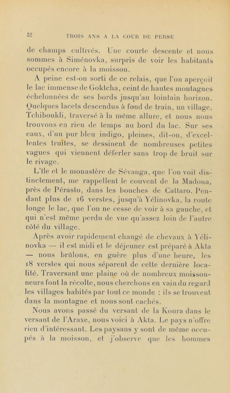 IliOIS ANS A l.A COl’IÎ IH: IM-HSK (le (;hain|)s eiillivés. L.lu* eourl(‘ doscenle et nous sommes à Siménovka, surpris de voir les liabilanls c)cciij)(‘s en(!ore à la moisson. A peine esl-on sorli d(î ce relais, que Ton apejToil le lac immensede (ïolvlelia, eeinl de hantes montagnes (hdielonnécs de s('s bords jusqu’au loinlain horizon. Ouehjues lacets (h'scendus à fond de train, un village, Teliihoukli, li-av(*rsé à la nuime allui-e, et nous nous Irouvons en ri<m d(‘ temps au hord du lac. Sur scs eaux, (1 un [uir hh'u indigo, pleines, dil-on, d’excel- h‘nt(‘s Iruiles, se dessinent de nombreuses petiles vagues (pii vicnneni (h'd'erler sans trop de bruil sur le rivage. L’île et le monash'u-e de Sévanga, (pie l'on voil dis- linctcmcnt, me rappellent b* couvenl d(‘ la Madona, près de Pérasto, dans les bouches de Callaro. Pen- dant plus de iG verslcs, jusqu’à Yélinovka. la roule longe le lac, que l’on n(“ cesse (b' voir à sa gauche, cl (pii n’est meme jierdu de vue ([u’assez loin d(‘ l’auli-i' Cl)h; du village. Après avoir rapidement changé (b* chevaux à ^'cli- novka — il est midi et le (hqcuner est préparé à Akla — nous bridons, en guère plus d’une heure, b's i8 verstes qui nous séparent de celle dernière loca- lité. d’raversant une plaine où de nombreux moisson- neurs font la récolte, nous cherchons en vain du l'cgard les villages habiles jiar loutee monde : ils se Irouvcnt dans la montagne et nous sont cachés. Nous avons jiassé du versant de la Koura dans le versant de l’Araxe, nous voici à Akla. Le jiays n’oIlVe ri('n d’intéressant. Les paysans y sont de même occu- pés à la moisson, cl j’ohserw' ipu' les hommes