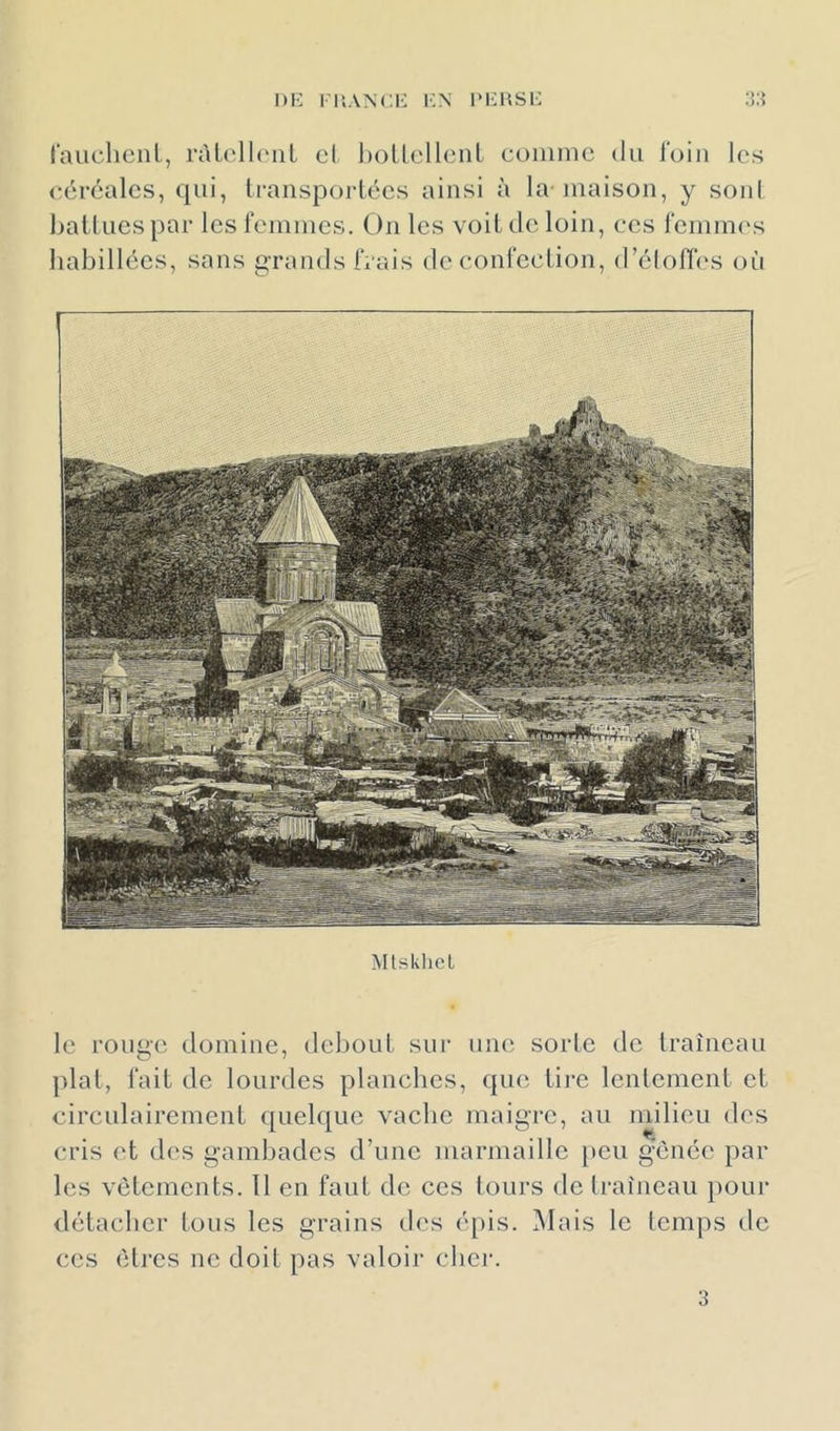 DK I l’.ANCK l'.N l‘KUSK rauchcnl, ràü'lhniL el l)ollell(Mil cDiiuiic du loin les céréales, qui, Iransporlécs ainsi à la maison, y soni hallucspar lesleinines. Ôn les voiLdeloin, ces reinuK's habillées, sans grands IVais de eont'cclion, d’éloflV'S où Mtsklicl le rou^ci domine, deboul sui’ uik' sorte de Iraîneaii plat, fait de lourdes planches, qiui iii’e lenlemenl el circulairenienl quelque vache maigre, au milieu des cris et des gambades d’une marmaille [teu gênée par les vêtements. 11 en faut de ces lours de Iraîncau poiu’ détacher tous les grains des é[)is. Mais le temps de ces êti'cs ne doit pas valoir cher. 3
