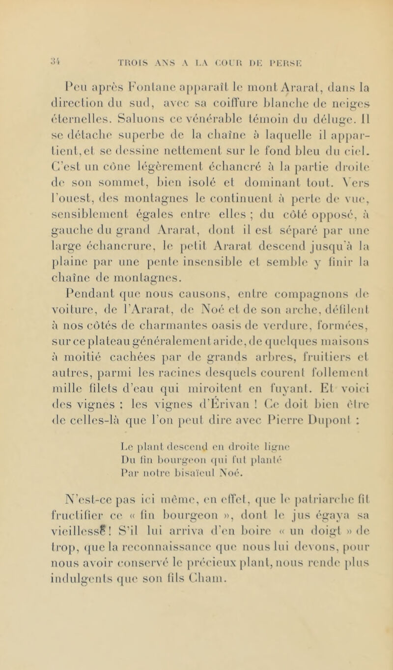 l'uois ANS A i.A coriî 1)1-: i>i:hsk Peu après Foiitaiic ap[)arai'l !(' uioiil Ai'aral, dans la (lircclion du sud, av('c sa coilTurc blanche de neiges éternelles. Saluons ce vénéral)lc témoin du déluge. 11 se détaclu' superbe de la chaîne à hujuelle il appai- tienl,el se dessine nettement sur le fond bleu du ciel, (l’est un cône légèrement écliancré à la partie droiU“ d(‘ son sommet, bi(m isolé et dominant tout. N’ers l’ouest, d('s montagnes le continuent à perte de vue, sensiblement égales entre elles ; du côté opposé, à gauche du grand Ararat, dont il est séparé par une large échancrure, h' jxdit Ararat descend jusqu'à la [)lain(‘ par une p<mt(‘ insensible et sembh* y tinir la chaîne de montagiu's. Pendant (pie nous causons, entre compagnons d(‘ voiture, de l’Ararat, d(“ .\oé et de son arche, détileni à nos côtés de charmantes oasis de verdure, l'orim'cs, sur ce plateau généralement aride, de (pielqucs maisons à moitié cachées par de grands arbres, IVuiticrs et autres, parmi les racines desquels coureni l'ollcnumt mille filets d’eau qui miroitent en fuyant. Et voici des vignes : les vignes d’Erivan ! (à* doit bien être de c(dles-là que l’on p('ul dire avec Pierre Dupont : I.c plant (loscciid ('Il droik'. li^'iic Du lin tionrüfi'on ((ui lui planté Par noire bisaïeul Xoé. N’('sl-ce pas ici méim', ('ii elTel, ([uc b' patriarche fit tVuetilier c(' « tin liourgcon », dont h' jus égaya sa vi(*ill('ssp ! S'il lui ari'iva (r('n boire «un doigt «de tro[), (pic la reconnaissance (pu* nous lui (le\ons, pour nous avoir conservé le pri'cieux plant, nous reiuh' [dus indulgmits ([ue son tils Cliani.