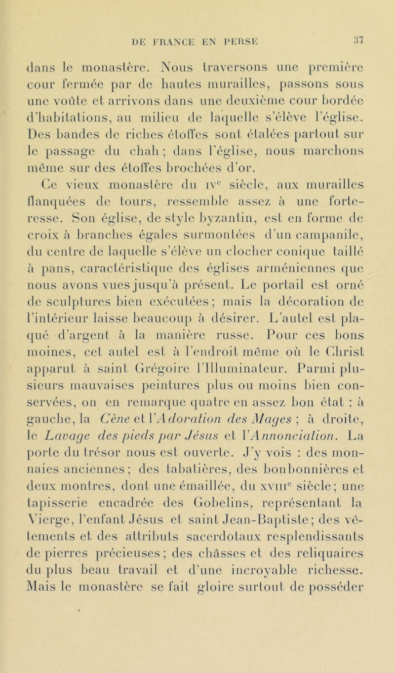 dans le monaslèrc. Nous Iravcrsons une première cour l'ermée par de hautes murailles, passons sous une voûte et arrivons dans une deuxième cour bordée d’habitations, au milieu de la({uelle s’élève l’église. Des bandes de riches élolTes sont étalées partout sur le passage du chah; dans l'église, nous marchons même sur des étoiles brochées d’or. Ce vieux monastère du iv® siècle, aux murailles llanquées de tours, ressend)le assez à une forte- resse. Son église, de style byzantin, est en forme de croix à branches égales surmontées d’un campanile, du centre de laquelle s’élève un clocher conique taillé à pans, caractéristique des églises arméniennes ([ue nous avons vues jusqu’à présent. Le portail est orné de sculptures bien exécutées; mais la décoration de l’intérieur laisse beaucoiq) à désirer. L’autel est pla- qué d’argent à la manière russe. Pour ces bons moines, cet autel est à l’endroit meme où le Christ apparut à saint Crégoire rilluminaleur. Parmi plu- sieurs mauvaises peintures plus ou moins bien con- servées, on en remarque quatre en assez bon état : à gauche, la Cène (i{\'Adoralion des Mages \ à droite, le Lavage des pieds par Jésus et VAnnoncialion. La porte du trésor nous est ouverte. J'y vois : des mon- naies anciennes; des tabatières, des bonbonnières et deux montres, dont une émaillée, du xvin® siècle; une tapisserie encadrée des Gobelins, représentant la Vierge, l’enfant Jésus et saint Jean-Ba[)tiste ; des vê- tements et des attributs sacerdotaux resplendissants de pierres précieuses; des chasses et des reli([uaires du plus beau travail et d’une incroyable richesse. Mais le monastère se fait gloire surtout de posséder