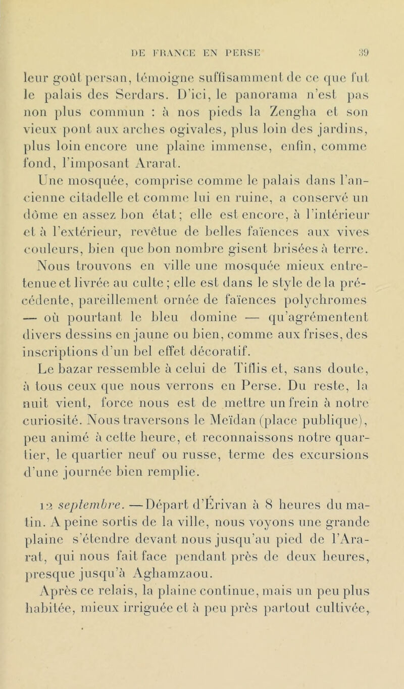 DE l'UANCE EN 1>EP,.SE leur goùl porsun, léinoigiio suriisaininciilde ce fjuc lui Je palais des Serdars. D'ici, le panoraïua ii’csL pas lion jilus coiniiuiu ; à nos pieds la Zengha el son vieux ])onl aux arches ogivales, plus loin des jardins, plus loin encore une plaine iniinensc, enfin, comme i'ond, l’imposanl Araral. Une mosquée, com[)rise comme le palais dans l’an- idenne citadelle el coinnu' lui en ruine, a conservé un dôme en assczdion étal; elle est encore, à rinlérieiu' et à l’extérieur, revêtue de belles l'aïences aux vives couleurs, bien que bon nombre gisent brisées à terre. Nous trouvons en ville une mosquée mieux entre- tenue et livrée au culte ; elle est dans le style de la pré- cédente, pareillement ornée de faïences pol^mbromes — où pourtant le bleu domine ■— qu’agi-émentent divers dessins en jaune ou bien, comme aux frises, des inscriptions d’un bel effet décoratif. Le bazar ressemble à celui de Tillis et, sans doute, à tous ceux que nous verrons en Perse. Du reste, la nuit vient, force nous est de mettre un frein à notre curiosité. Nous traversons le Meïdan (place publique), peu animé à cette heure, et reconnaissons notre quar- tier, le quartier neuf ou russe, terme des excursions d’une journée bien remplie. ]r> septembre. —Départ d’Erivan à 8 heures du ma- tin. A peine sortis de la ville, nous voyons une grande plaine s’étendre devant nous jusqu’au pied do l’Ara- rat, qui nous fait face |)endant près de deux heures, presque jusqu’à Agbamzaou. Après ce relais, la plaine continue, mais un peu plus habitée, mieux ii-riguée et à peu pi’ès })artoul cultivée,