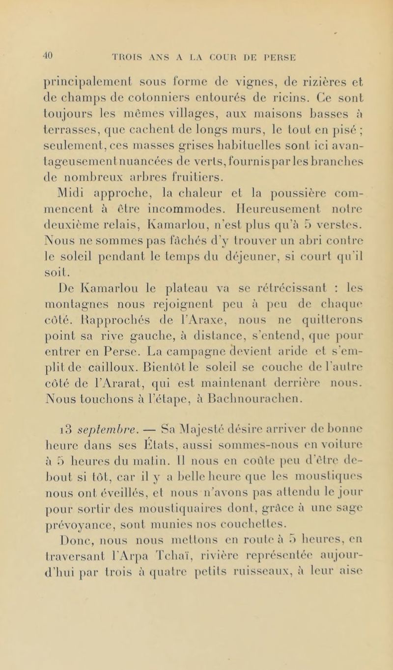 ■to ])rinci[)alcincnt sous l'orine de vignes, de rizières et de champs de colonniers entourés de l’icins. (ie sont toujours les mômes villages, aux maisons basses à terrasses, que caelieul de longs murs, le tout en pisé ; seulemeid, ces masses grises habituelles sont ici avan- tageusement nuancées de verts, fournis j)ar les branches de nombreux arbres fruitiers. INlidi a[)pi‘ocbe, la chaleur et la [)Oussière com- mencent à être incommodes. Heureusement notre deuxième relais, Kamai'lou, n’est plus qu’è T) verst<‘s. Nous lie sommes pas léchés d’y trouver un abri contre le soleil piuidant le temps du déjeuner, si court (pi’il soit. De ivamarlou le plateau va se rétrécissant ; les montagnes nous rejoignent peu à jieu de cbaqm^ coté. Happroebés de l’Araxe, nous ne quitterons point sa rive gauche, à distance, s’entend, (pie jiour entrer en Perse. La campagne devient aride et s’em- [)lit de cailloux. BientcM le soleil se couche de l’autre ct)té de l’Ararat, ipii est maintenant derrièi-e nous. Nous touchons à réta[)e, à Bachnourachen. i3 septembre. — Sa Majesté désire arriver de bonne heure dans ses l'itats, aussi sommes-nous (ui voiture à 5 heures du matin. Il nous en cisèle peu d’ètri' de- bout si t()l, car il y a belle heure que les moustiipii's nous ont éveillés, et nous n’avons pas attendu le jour pour sortir des moustiipiaires dont, gréce à une sage piTvoyance, sont munies nos couchettes. Donc, nous nous mettons en route à .“i heures, en traversant l’Arpa Tchaï, rivière représentée' aujour- d’hui par trois à epiatro petits ruisseaux, à leur aise