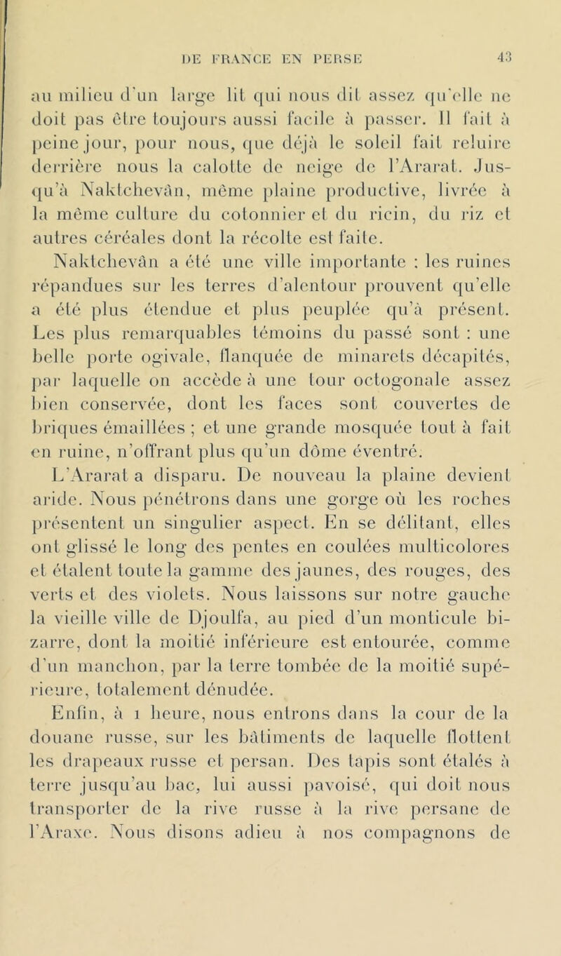 au iiiilicu d'uii lai‘gc lit qui nous dil assez (ju'('llc ue doit pas èlrc toujours aussi racilc à passer. Il l'ail à [)eine jour, })our nous, ([ue déjà le soleil l'ait reluire dei’rièi’e nous la calotte de neiae de l’Ararat. Jus- O 4[u’à rsakiclievàu, même plaine })roductive, livrée à la même cullure du cotonnier et du ricin, du riz et autres céréales dont la récolte es! faite. Naklclievàn a été une ville importante ; les ruines répandues sur les terres d’alentour prouvent qu’elle a été plus étendue et plus peuplée qu’à présent. Les plus remarcjuables témoins du passé sont ; une belle porte ogivale, flanquée de minarets décapités, par laquelle on accède à une tour octogonale assez bien conservée, dont les faces sont couvertes de briques émaillées ; et une grande mosquée tout à fait en ruine, n’oITrant plus qu’un dôme éventré. L’Ararat a disparu. De nouveau la plaine devient aride. Nous pénétrons dans une gorge où les roches ])résentent un singulier aspect. En se délitant, elles ont glissé le long des pentes en coulées multicolores et étalent toute la gamme des jaunes, des rouges, des verts et des violets. Nous laissons sur notre gauclu' la vieille ville de Djoulfa, au pied d’un monticule bi- zarre, dont la moitié inférieure est entourée, comme d’un manchon, par la terre tombée de la moitié supé- l'ieui'e, totalement dénudée. Enlin, à i heure, nous entrons dans la cour de la douane russe, sur les bâtiments de laquelle llottent les dra})eaux laisse et persan. Des lajiis sont étalés à lei’re jusqu’au liac, lui aussi pavoisé, qui doit nous lrans[)orter de la rive russe à la rive persane de l’Araxe. Nous disons adieu à nos compagnons de