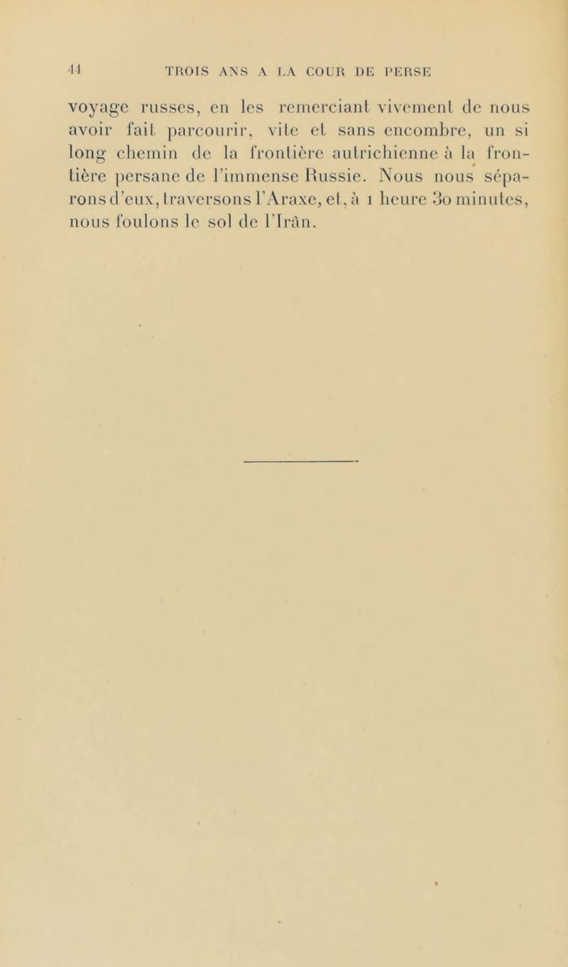 voyage l'Lisscs, en les remerciant viv('incnl de nous avoir fail, parcourir, vile et sans encombre, nn si loni>- chemin de la IVonlière anlricliicnnc à la l'ron- tière ])ersanc de l’immense iiussic. Nous nous sépa- ronsd’eux, traversons l’Araxc, el, à i heure do minutes, nous louions le sol de l’Iràn.