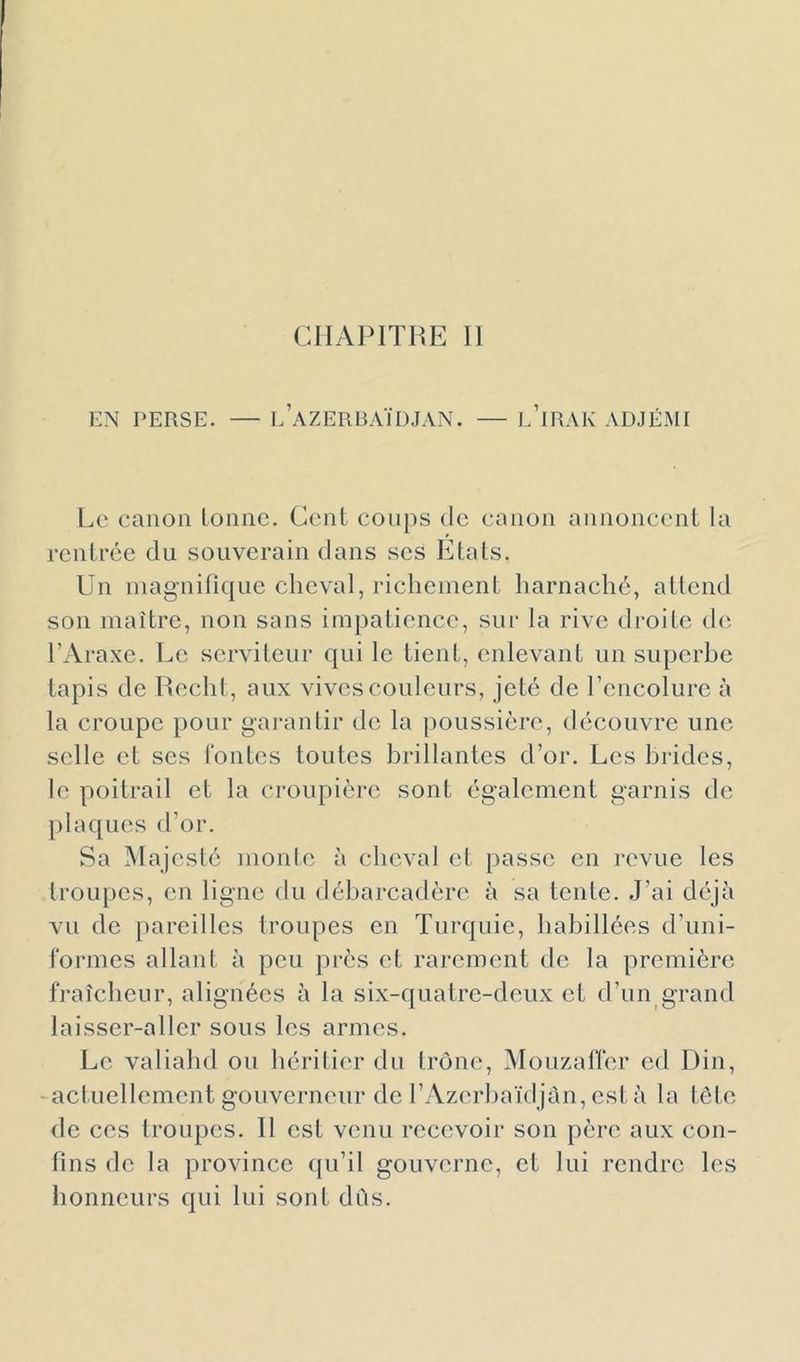 CHAPITRE 11 KN PERSE. — l’aZERBAÏDJAN. — l’iRAK ADJÉMI Le canon tonne. Cent coups de canon annoncent la rentrée du souverain dans scs Etats. Un niagnitique cheval, richement harnaché, attend son maître, non sans impatience, sur la rive droite de; l’Araxe. Le serviteur qui le tient, enlevant un superbe tapis de Redit, aux vives couleurs, jeté de l’encolure à la croupe pour garantir de la poussière, découvre une selle et scs fontes toutes brillantes d’or. Les brides, le poitrail et la croupière sont également garnis de plaques d’or. Sa Majesté monte à cheval et passe en revue les troupes, en ligne du débarcadère à sa tente. J’ai déjà vu de pareilles troupes en Turquie, habillées d’uni- formes allant à peu près et rarement de la première fraîcheur, alignées à la six-quatre-deux et d’un grand laisser-aller sous les armes. Le valiahd ou hérilier du trône, Mouzalïèr cd Din, -actuellement gouverneur de rAzerhaïdjàn, est à la tôle de ces troupes. 11 est venu recevoir son père aux con- fins de la province ([u’il gouverne, et lui rendre les honneurs qui lui sont dûs.