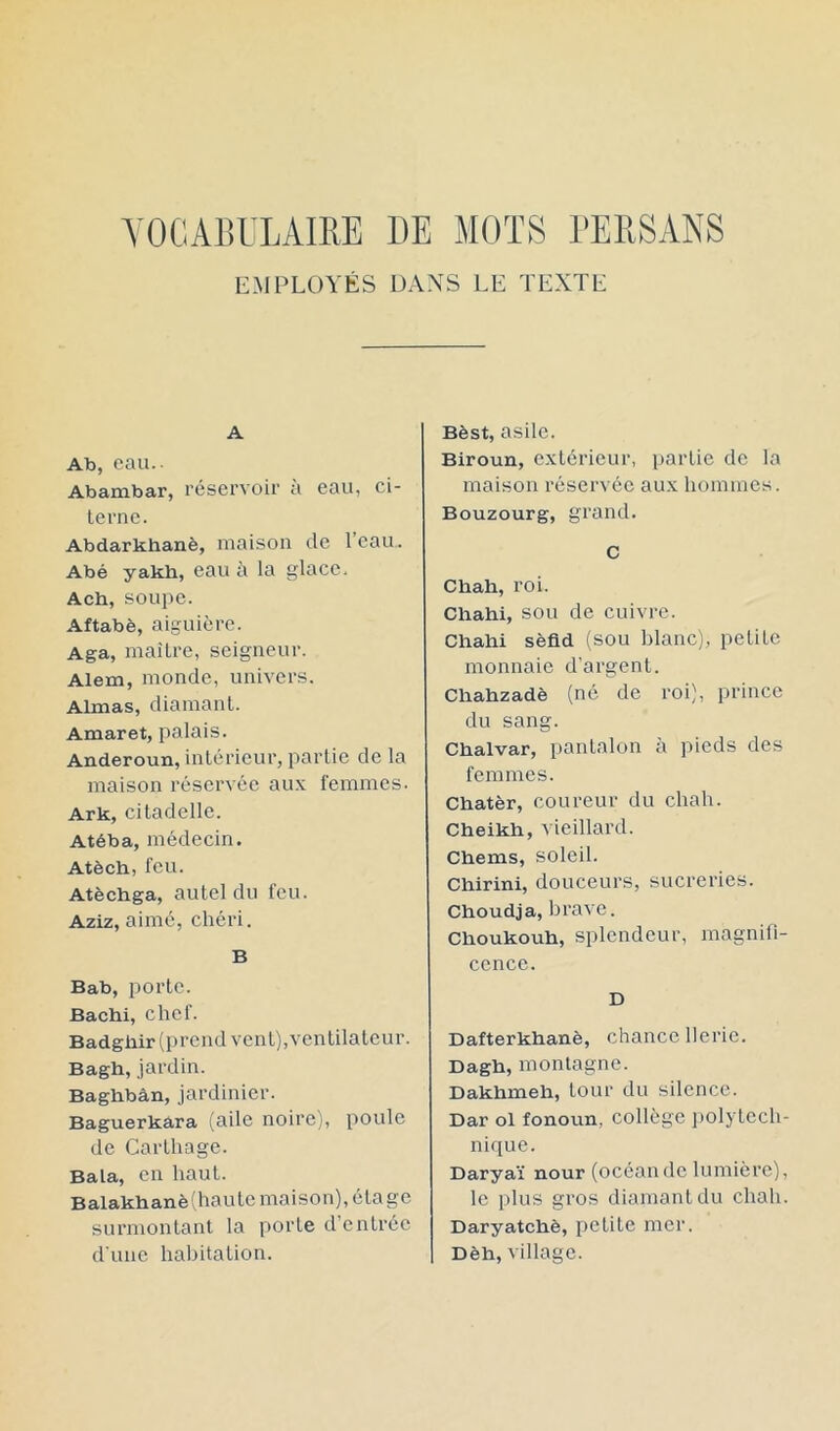 VOCABULAIRE DE MOTS l'ERSANS EMPLOYÉS DANS LE TEXTE A Ab, eau.. Abambar, réservoir à eau, ci- terne. Abdarkhanè, maison de l’eau. Abé yakb, eau à la glace, Acb, soupe. Aftabè, aiguière. Aga, maître, seigneur. Alem, monde, univers. Aimas, diamant. Amaret, palais. Anderoun, intérieur, partie de la maison réservée aux femmes. Ark, citadelle. Atéba, médecin. Atèch, feu. Atèchga, autel du feu. Aziz, aimé, chéri. B Bab, porte. Bachi, chef. Badgliir (prend vent), ventilateur. Bagh, jardin. Baghbàn, jardinier. Baguerkâra (aile noire), poule de Carthage. Bala, en haut. Balakhanè(haute maison), étage surmontant la porte d’entrée d une habitation. Bèst, asile. Biroun, extérieur, partie de la maison réservée aux hommes. Bouzourg, grand. C Chah, roi. Chahi, sou de cuivre. Chahi sèfld (sou blanc), petite monnaie d’argent. Chahzadè (né de roi), prince du sang. Chalvar, pantalon à pieds des femmes. Chatèr, coureur du chah. Cheikh, vieillard. Chems, soleil. Chirini, douceurs, sucreries. Choudja, brave. Choukouh, splendeur, magnifi- cence. D Dafterkhanè, chancellerie. Dagh, montagne. Dakhmeh, tour du silence. Dar ol fonoun, collège ])olytech- nique. Daryaï nour (océande lumière), le plus gros diamant du chah. Daryatchè, petite mer. Dèh, village.