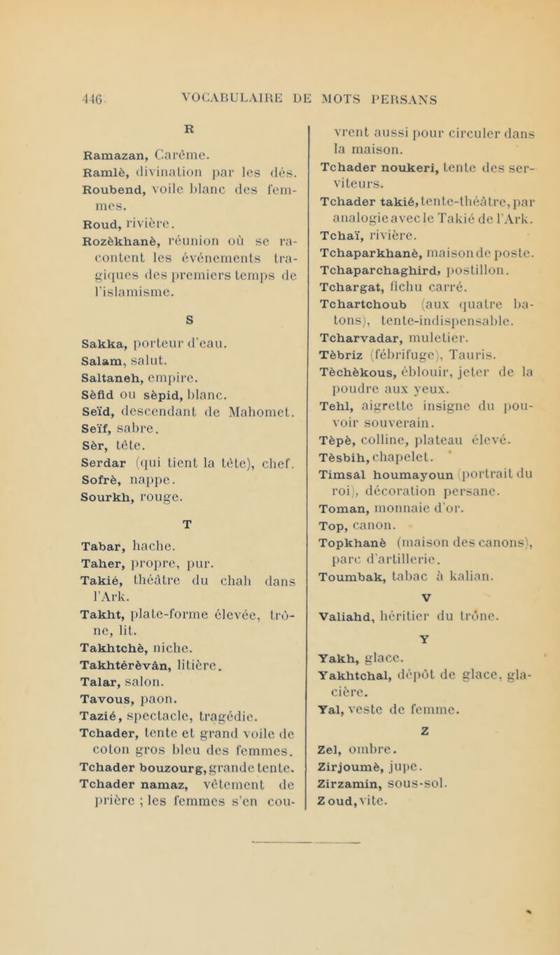 R Ramazan, Carême. Ramlè, (liviiialioii ])ar les dés. Roubend, voile blanc îles l’em- mes. Roud, rivière. Rozèkhanè, réunion où se ra- conlenl les événements tra- ^iiines des iiremicrs lenijis de l'islamisme. S Sakka, porteur d'eau. Salam, salut. Saltaneh, empire. Sèfld ou sèpid, blanc. Se'id, descendant de Mahomet. Se'if, sabre. Sèr, tête. Serdar («pii tient la tête), chef. Sofrè, nappe. Sourkh, rouge. T Tabar, hache. Taher, ]n’opre, pur. Takié, théâtre du chah dans l’Ark. Takht, plate-forme élevée, trô- ne, lit. Takhtchè, niche. Takhtérèvân, litière. Talar, salon. Tavous, paon. Tazié, spectacle, tragédie. Tchader, lente et grand voile de colon gros bleu des femmes. Tchader bouzourg, grande lente. Tchader namaz, vêlement de prière ; les femmes s’en cou- vrent aussi jiour circuler dans la maison. Tchader noukeri, lente des ser- viteurs. Tchader takié, lente-tliéùIre, par aiialogieavecle Takié de l Ark. Tcha'i, rivière. Tchaparkhanè, maison de poste. Tchaparchaghird. iioslillon. Tchargat, fichu carré. Tchartchoub (au.\ «pialre bâ- tons), tenlc-indisiiensable. Tcharvadar, muletier. Tèbriz (fébi’ifuge), Tauris. Tèchèkous, éblouir, jeter de la poudre aux yeux. Tehl, aigrette insigne du jiou- voir souverain. Tèpè, colline, jilaleau élevé. Tèsbih, chapelet. Timsal houmayoun (portrait du roi), décoration persane. Toman, monnaie d'or. Top,canon. Topkhanè (maison des canons), liarc, d'artillerie. Toumbak, lahac ù kalian. V Valiahd, héritier du trône. Y Yakh, glace. Yakhtchal, dépôt de glace, gla- cière. Yal, veste de femme. Z Zel, omhre. Zirjoumè, jupe. Zirzamin, sous-sol. Z oud, vile.