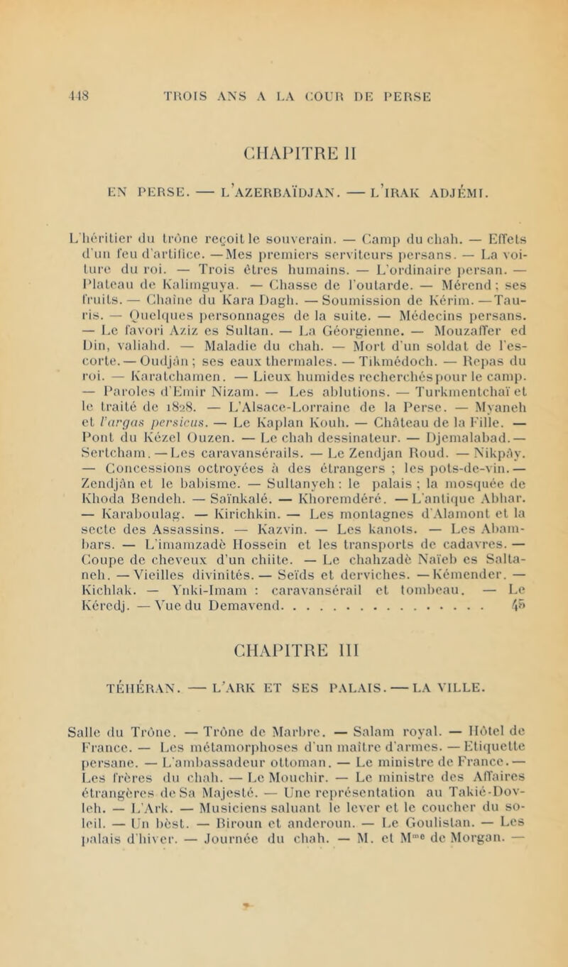 CHAPITRE 11 EN PERSE. — l’aZERBAÏÜJAN. — l’iRAK ADJÉMI. L'héritier du tronc reçoit le souverain. — Camp du chah. — LITets d'un feu d'artilice. —Mes prcrnici’s serviteurs persans. — La voi- lure du roi. — Trois êtres liumains. — L'ordinaire i)crsan. — IMaloau de Kaliiui’uya. — Chasse de l'outarde. — Mércnd; ses fruits.— Chaine du Kara Dagh. —Soumission de Kérim.—Tau- ris. — nuehpies personnages de la suite. — Médecins persans. — Le favori Aziz es Sultan. — La Géorgienne. — Mouzalïer ed Din, valiahd. — Maladie du chah. — Mort d'un soldat de l'es- corte.— Oudjàn ; ses eaux thermales. —Tikmédoch. — Repas du roi. — Karatchamen. — Lieux humides recherchésjiour le camp. — Paroles d'Lmir Nizam. — Les ablutions. — Turkmenlcha'i et le traité de i8aS. — L’Alsace-Lorraine de la Perse. — Myaneh et rargas persicus. — Le Kaplan Kouh. — Château de la Fille. — Pont du Kézcl Ouzen. — Le chah dessinateur. — Djemalabad.— Sertcham. — Les caravansérails. — Le Zendjan Roud. — NikpAy. — Concessions octroyées à des étrangers ; les ])Ols-de-vin.— ZendjAn cl le babisme. — Sullanyeh -. le palais ; la moscpiéc de Khoda Bendeh. —Sa'mkalé. — Khorcmdéré. —L'antique .\bhar. — Karaboulag. — Kirichkin. — Les montagnes d'.Alamonl et la secte des Assassins. — Kazvin. — Les kanots. — Les Abam- bars. — L'imamzadè Ilosscin et les transports de cadavres. — Coupe de cheveux d’un chiite. — Le chahzadè Na'icb es Salla- neh. —'Vieilles divinités.— Se'uls cl derviches. — Kémcndcr. — Kichlak. — Ynki-Imam : caravansérail et tombeau. — Le Kércdj. —Vue du Demavend fp> CHAPITRE 111 TÉHÉRAN. — L’ARK ET SES PALAIS. — LA VILLE. Salle du Trône. —Trône de Marbre. — Salam royal. — Hôtel de France. — Les métamorphoses d'un mailre d'armes. — Fticiuelle persane. — L'ambassadeur ottoman. — Le ministre de France.— Les frères du chah. — l.e Mouchir. — Le ministre des AITaircs étrangères de Sa Majesté. — Une représentation au Takié-Dov- leh. — L’Ark. — Musiciens saluant le lever et le coucher du so- leil. — Un bèsl. — Riroun et andoroun. — Le Goulislan. — Les j)alais d'hiver. — Journée du chah. — M. cl M® de Morgan. —