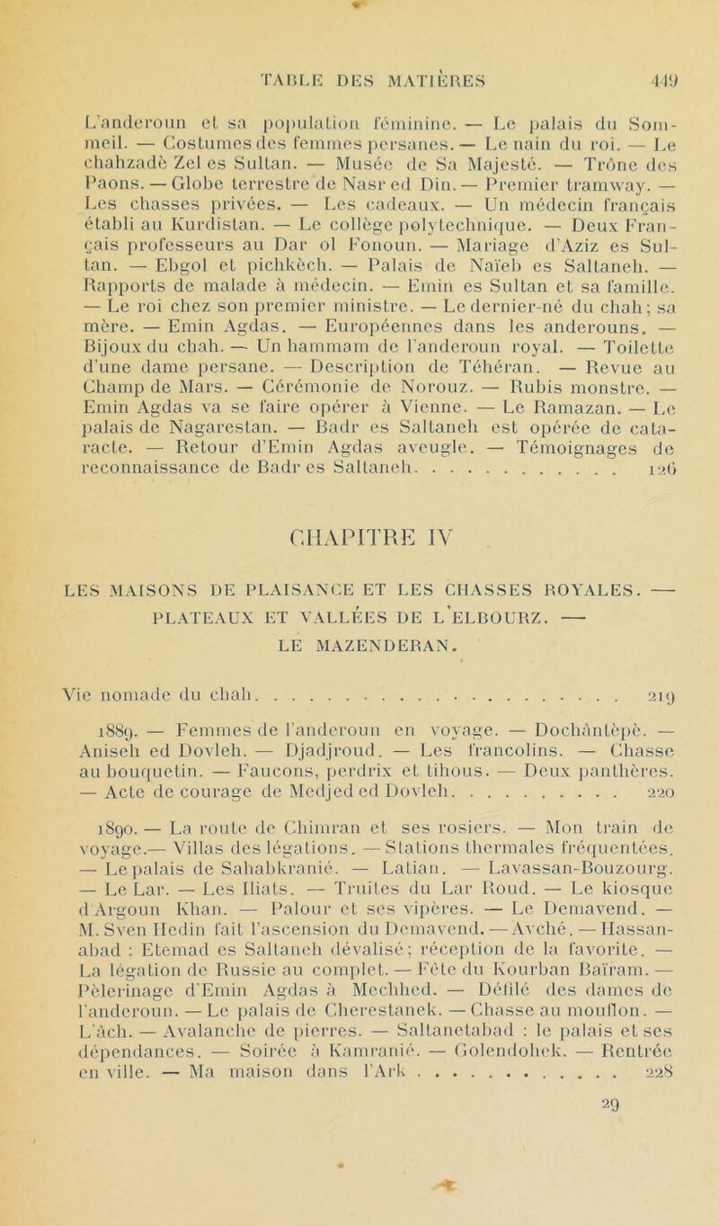 I.’andci'oun cl sa populaLioii réiiiinine. — Le palais du Som- meil. — Coslumcsdes femmes persanes.— Le nain du roi. — Le chahzadè Zcl es Sullan. — Musée de Sa Majesté. — Trône des l’aons. — Globe terrestre tle Nasred Din.— Premier tramway. — Les chasses privées. — Les cadeau.v. — Un médecin français établi au Kurdistan. — Le collège polyteclmicpic. — Deux Fran- çais professeurs au Dar ol Fonoun. — Mariage d’Aziz es Sul- tan. — Ebgol et picbkèch. — Palais de Naïeb es Saltaneh. — Haj)ports de malade à médecin. — Emin es Sultan et sa famille. — Le roi chez son premier ministre. — Le dernier-né du chah; sa mère. — Emin Agdas. — Européennes dans les anderouns, — Bijoux du chah.— Un hammam de Fanderoun royal. — Toilette d’une dame persane. — Descrijdion de Téhéran. — Revue au Champ de Mars. — Cérémonie de Norouz. — Rubis monstre. — Emin Agdas va se faire o])érer à Vienne. — Le Ramazan. — Le ])alais de Nagarestan. — Badr es Saltaneh est opérée de cata- racte. — Retour d’Emin Agdas aveugle. — Témoignages de reconnaissance de Badr es Saltaneh nai CHAPITRE IV LES .MAISONS DE PLAISANCE ET LES CHASSES ROYALES. — PLATEAUX ET VALLEES UE l’eLBOURZ. LE MAZENDERAN. Vie nomade du chah aiij 1SS9. — Femmes de l'anderoun en voyage. — Dochàntèpè. — Anisch ed Dovich. — Djadjroud. — Les francolins. — Chasse au bouquetin. — Faucons, perdrix et tihous. — Deux panthères. — Acte de courage de îMcdjcdcd Dovleh aao 1890. — La route de Chimran et ses rosiers. — Mon train de voyage.— Villas des légations. —Stations thermales fréquentées. — Le palais de SahabUranié. — Latian. — Lavassan-Bouzourg. — Le Lar. — Les Iliats. — Truites du Lar Rond. — Le kiosque (lArgoun Khan. — Palour et ses vii)ères. — Le Demavend. — M.SvenlIcdin fait l’ascension du Demavend. — Avehé. — Ilassan- abad : Etemad es Saltancb dévalisé; réception de la favorite. — La légation de Russie au conq)let. — Fête du Kourban Baïram. — Pèleiinage d'Emin Agdas à Mechbed. — Délilé des dames de. l'anderoun. —Le palais de Chci'cstanek. —Chasse au moullon. — L'àch. — Avalanche de pierres. — Saltanetabad : le i)alais et scs dépendances. — Soirée à Kamranié. — Golendohek. — Rentrée en ville. — Ma maison dans l’Ark 228 20