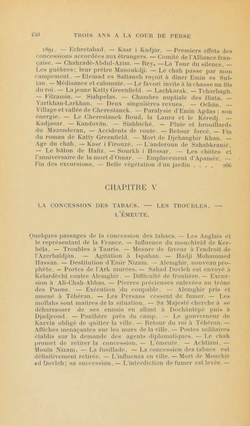 U)» iS()i. — l•;c!l^elal).^(l. — Kaîsr i Kadjar. — l^romiers elTels des concessions accordées aux élrant'crs. — Comité de l’Alliance fran- caise. — Chalizadè-Ahdnl-Azim. — —La Tour du silence. — Les guélu-es; leur prêtre Manoukdji. — Le chali ))asse par mon campement. — Elemad es Saltaneli recj.oit à dîner Emin es Sul- tan. — Médisance et calomnie. — Le favori invite fi la chasse un (ils dn roi.— La jeune Kalty Greenlicld. — Lachkarak. — Tcharhairh. — Eilzamin. — Siahpelas. — Chambre nuptiale des Jliats. — Vartkhan-Larkhan. — Deux singulières revues. — Ochàn. N'illage et vallée de Chereslanek. — Paralysie d’Einin Agdas ; son énergie. — l.o Cherestanek Houd, la Laura et le Kéredj. — Kadjasar. — KandovAn. — Siahhiché. — Pluie et brouillards dn Mazenderan. — Accidents de route. — Retour forcé. — Ein du roman de Katty Greenlield. — Mort de DJehanghir Khan. — Age du chah. — Kasr i Eirouzé. —L’anderoun de Sahabkranié. — Le hAton de Haliz. — Sourkh i llessar. — Les chiites et l’anniversaire de la mort d’Omar. — Emplacement d’.\j>amée. — l’in des excursions. — Itelle végétation d'un Jai-ilin .... i>(’)(i CIIAPITRK V LA CONCESSION DES TABACS. — LES TBOUüLES. — l’Émeute. Ouehiues passages de la concession des tabacs. — Les .Anglais et le rei»réscntanl de la France. — Inllnence du monchleïd <le Ker- béla. — Troubles à Tauris. — Mesure de faveur à l'endroit de rAzerba'i'dJAn. — Agitation à Is|)ahan. — Hailji Mohammed Hassan. — Destitution d'Emir Ni/.am. — Alemghir, nouveau pi-o- l)hMe. — Portes de l'.Ark murées.— Sahad Dovleh est envoyé à Kelardèchl contre Alemghir. — Difficulté de frontière.— Excur- sion A Ali-t^hah-Abhas. — Pierres précieuses enlevées au trône des Paons. — Exécution .du cou])able. — Alemghir pris et amené à Téhéran. — Les Persans cessent de fumer. — Les mollahs sont mailres de la situation. — Sa Majesté cherche à se débarrasser de ses ennuis en allant à DochAnlèpè |mis à Djadji'oud. — Panthère près du camp. — Le gouverneur de Kazvin obligé de (piilter la ville. — Retour du roi A Téhéran. — Aftiches menaçantes sur les murs do la ville. — Postes militaires i-tahlis sui’ la demande des agents diplomaliipies. — Le chah promet de retirer la concession. — L’émeute. — .Achtiani. — Mou'i'n Nizam. — La fusillade. — La concession des tabacs est définitivement retirée. — l.'influenza en ville. — Mort de Mouchir ed Dovleh; sa succession.— L'interdiction de fumer est levée.—