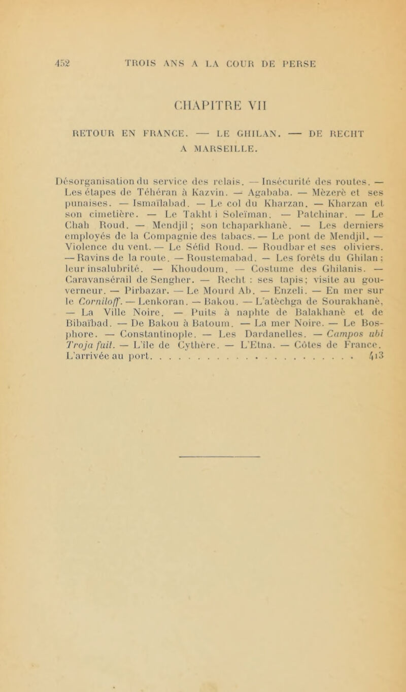 CHAI MIRE VII RETOUR EN FRANCE. — LE GIIILAN. — DE REÇUT A MARSEILI.E. Désori'anisalion lin service lii's relais. —Insécurité des roules. — Les élajics de Téliéran à Kazvin. — .Agalialia. — Mèzeré et ses punaises. — Isniaïlaliad. — Le col du Kharzan. — Kharzan et son cimetière. — Le Takhl i Soleïinan. — Palchinar. — Le C.liah Roud. — Mendjil ; son Ichaparklianè. — Les derniers employés de la Compagnie des tabacs.— Le pont de Mendjil. — Violence du vent. — Le Sélid Rond. — Roudbnr et scs oliviers. — Ravins de la route. —Rousteinabad. — Les forêts du Gliilan ; leur insalubrité. — Kboudoum. — Costume des Gliilanis. — C-aravansérnil de Sengber. — Redit ; ses lapis; visite au gou- verneur. — Rirbazar. — Le Mourd Ab. — Enzeli. — En mer sur le Corniloff. — Lenkoran. —Rakou. —L’atèchga de Sourakhanè, — La Ville Noire. — Puits à naphle de Ralakhané cl de Bibaïbad. — De Bakou à Baloum. — La mer Noire. — Le Bos- phore. — Constanlinoiile. — Les Dardanelles. — Campos nbi Troja fiiil. — L’île de Cylbére. — L’Etna. — Côtes de France. L’arrivée au jiort 4*^
