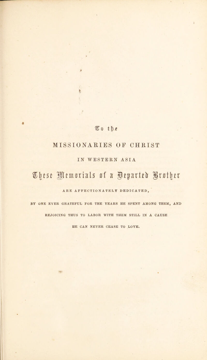« % 0 t & t MISSIONARIES OF CHRIST IN WESTERN ASIA ®I|m gSRnumals at a jgiptliir § rot Iter ARE AFFECTIONATELY DEDICATED, BY ONE EVER GRATEFUL FOR THE YEARS HE SPENT AMONG THEM, AND REJOICING THUS TO LABOR WITH THEM STILL IN A CAUSE HE CAN NEVER CEASE TO LOVE