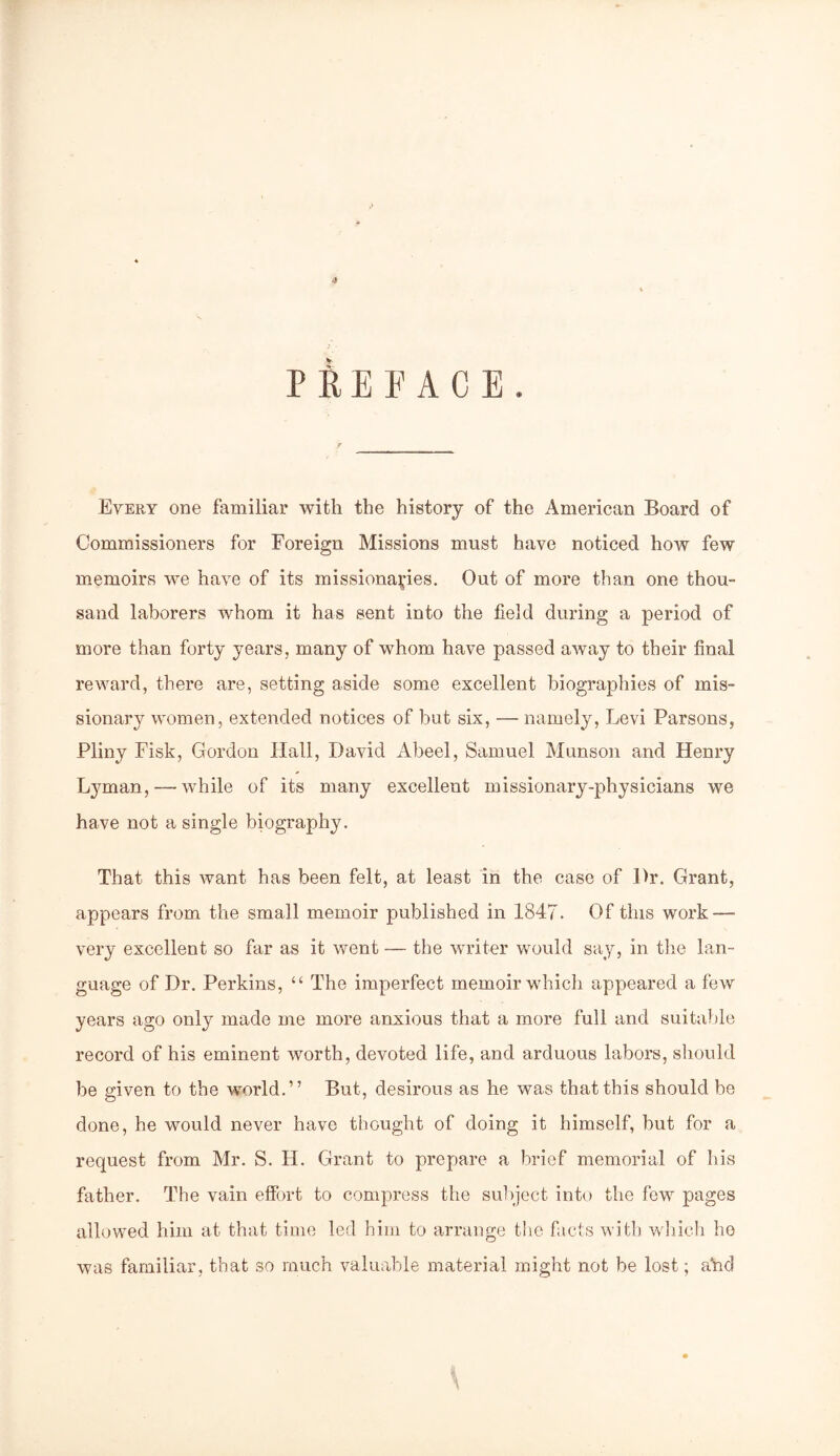 <9 PREFACE. Every one familiar with the history of the American Board of Commissioners for Foreign Missions must have noticed how few memoirs we have of its missionaries. Out of more than one thou- sand laborers whom it has sent into the field during a period of more than forty years, many of whom have passed away to their final reward, there are, setting aside some excellent biographies of mis- sionary women, extended notices of but six, — namely, Levi Parsons, Pliny Fisk, Gordon Hall, David Abeel, Samuel Munson and Henry Lyman, —- while of its many excellent missionary-physicians we have not a single biography. That this want has been felt, at least in the case of Dr. Grant, appears from the small memoir published in 1847'. Of this work—■ very excellent so far as it went — the writer would say, in the lan- guage of Dr. Perkins, “ The imperfect memoir which appeared a few years ago only made me more anxious that a more full and suitable record of his eminent worth, devoted life, and arduous labors, should be given to the world.” But, desirous as he was that this should be done, he would never have thought of doing it himself, but for a request from Mr. S. H. Grant to prepare a brief memorial of his father. The vain effort to compress the subject into the few pages allowed him at that time led him to arrange the facts with which ho was familiar, that so much valuable material might not be lost; ahd