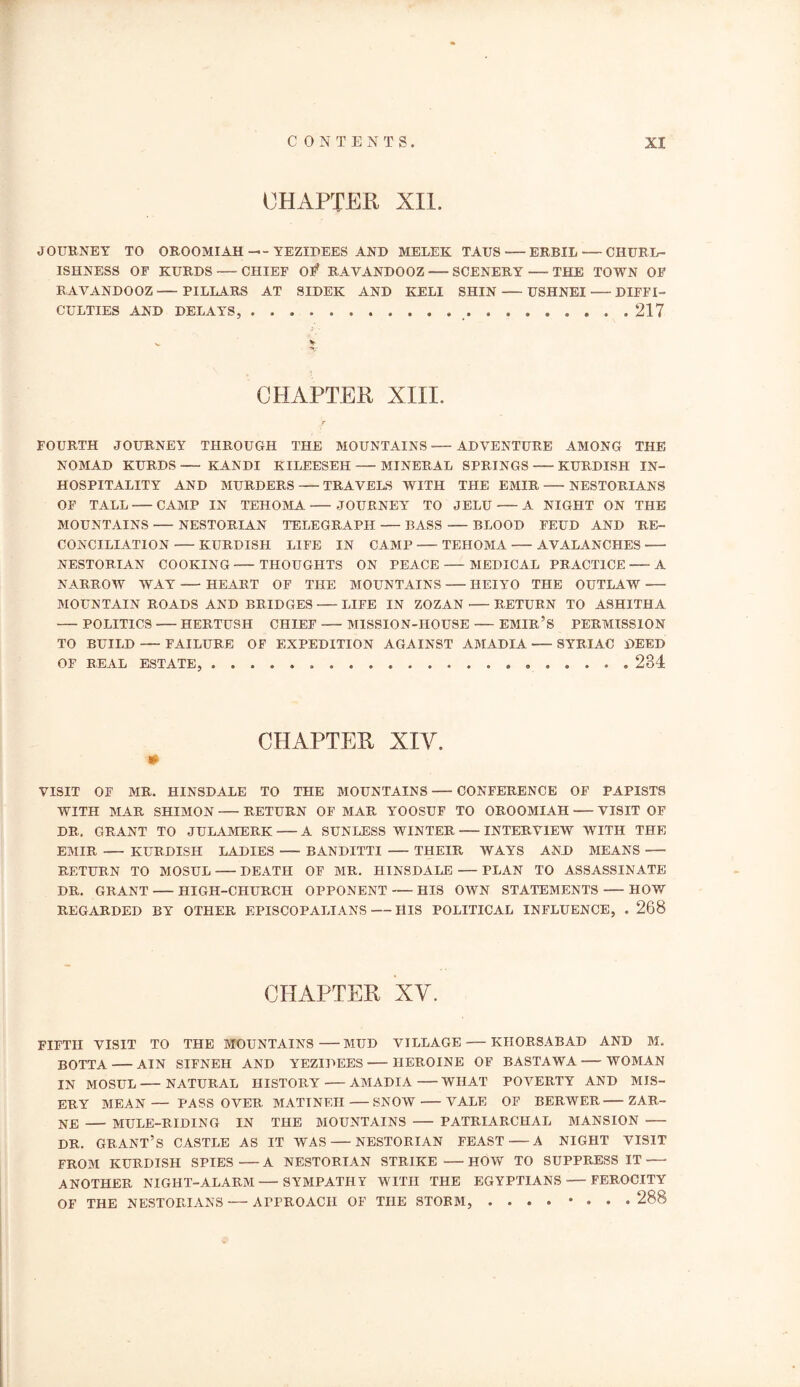 CHAPTER XII. JOURNEY TO OROOMIAH -- YEZIDEES AND MELEK TAUS ERBIL — CHURL- ISHNESS OF KURDS CHIEF O# RAVANDOOZ SCENERY THE TOWN OF RAVANDOOZ ■—PILLARS AT SIDEK AND KELI SHIN—USHNEI DIFFI- CULTIES AND DELAYS, 217 CHAPTER XIII. T FOURTH JOURNEY THROUGH THE MOUNTAINS ADVENTURE AMONG THE NOMAD KURDS KANDI KILEESEH MINERAL SPRINGS KURDISH IN- HOSPITALITY AND MURDERS TRAVELS WITH THE EMIR NESTORIANS OF TALL CAMP IN TEHOMA JOURNEY TO JELU A NIGHT ON THE MOUNTAINS — NESTORIAN TELEGRAPH BASS BLOOD FEUD AND RE- CONCILIATION KURDISH LIFE IN CAMP TEHOMA AVALANCHES NESTORIAN COOKING THOUGHTS ON PEACE MEDICAL PRACTICE A NARROW WAY HEART OF THE MOUNTAINS IIEIYO THE OUTLAW MOUNTAIN ROADS AND BRIDGES LIFE IN ZOZAN RETURN TO ASHITHA POLITICS HERTUSH CHIEF MISSION-HOUSE EMIR’S PERMISSION TO BUILD — FAILURE OF EXPEDITION AGAINST AMADIA SYRIAC DEED OF REAL ESTATE, 234 CHAPTER XIY. VISIT OF MR. HINSDALE TO THE MOUNTAINS CONFERENCE OF PAPISTS WITH MAR SHIMON RETURN OF MAR YOOSUF TO OROOMIAH VISIT OF DR. GRANT TO JULAMERK A SUNLESS WINTER INTERVIEW WITH THE EMIR KURDISH LADIES BANDITTI THEIR WAYS AND MEANS —- RETURN TO MOSUL DEATH OF MR. HINSDALE — PLAN TO ASSASSINATE DR. GRANT HIGH-CHURCH OPPONENT HIS OWN STATEMENTS HOW REGARDED BY OTHER EPISCOPALIANS HIS POLITICAL INFLUENCE, . 268 CHAPTER XV. FIFTH VISIT TO THE MOUNTAINS MUD VILLAGE •—KHORSABAD AND M. BOTTA AIN SIFNEH AND YEZIDEES HEROINE OF BASTAWA WOMAN IN MOSUL NATURAL HISTORY AMADIA WHAT POVERTY AND MIS- ERY MEAN— PASSOVER MATINEH—SNOW VALE OF BERWER ZAR- NE MULE-RIDING IN THE MOUNTAINS PATRIARCHAL MANSION DR. GRANT’S CASTLE AS IT WAS NESTORIAN FEAST A NIGHT VISIT FROM KURDISH SPIES A NESTORIAN STRIKE HOW TO SUPPRESS IT ANOTHER NIGHT-ALARM — SYMPATHY WITH THE EGYPTIANS FEROCITY OF THE NESTORIANS — APPROACH OF THE STORM, .... «... 288