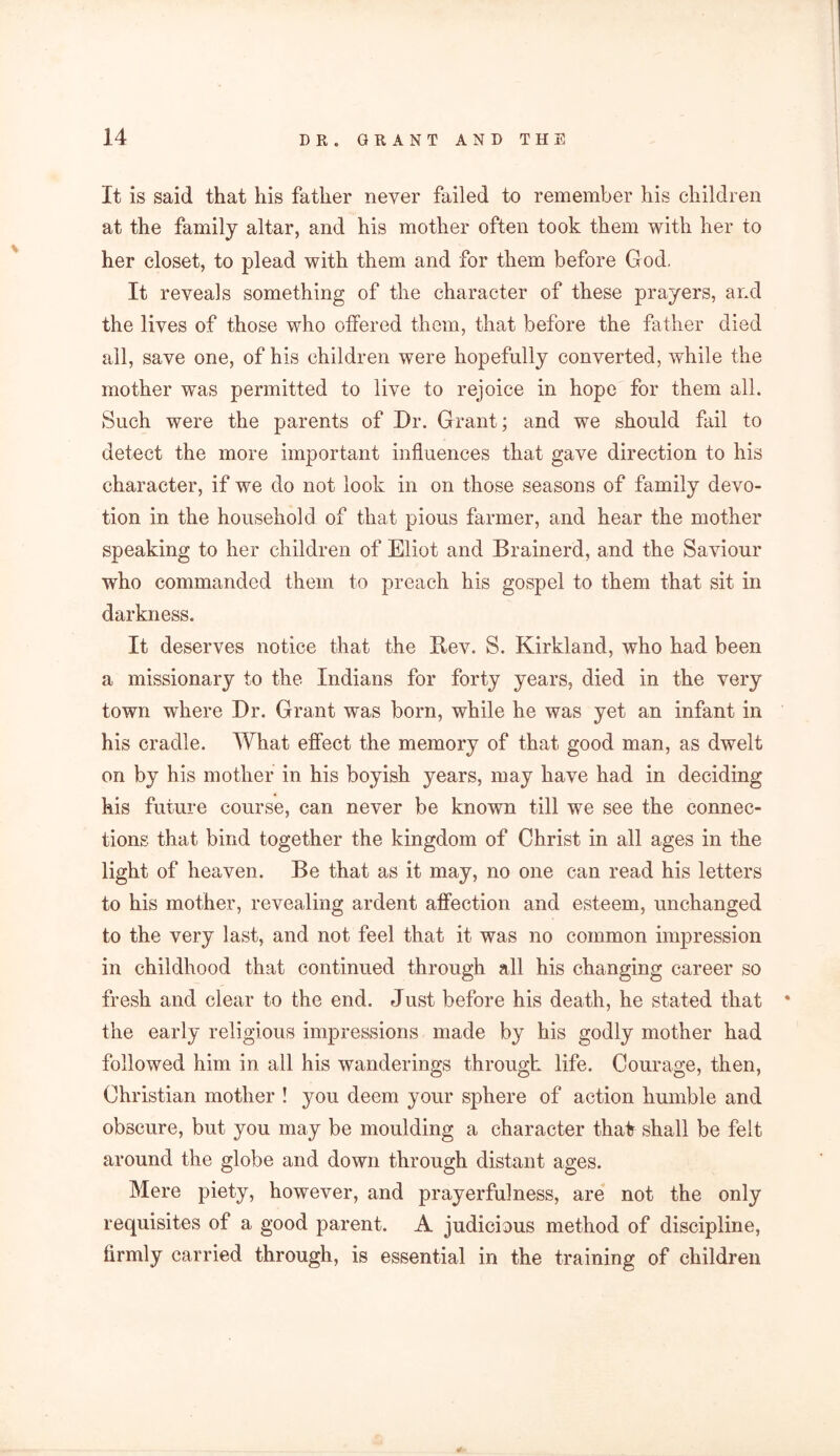 It is said that his father never failed to remember his children at the family altar, and his mother often took them with her to her closet, to plead with them and for them before God, It reveals something of the character of these prayers, and the lives of those who offered them, that before the father died all, save one, of his children were hopefully converted, while the mother was permitted to live to rejoice in hope for them all. Such were the parents of Dr. Grant; and we should fail to detect the more important influences that gave direction to his character, if we do not look in on those seasons of family devo- tion in the household of that pious farmer, and hear the mother speaking to her children of Eliot and Brainerd, and the Saviour who commanded them to preach his gospel to them that sit in darkness. It deserves notice that the Itev. S. Kirkland, who had been a missionary to the Indians for forty years, died in the very town where Dr. Grant was born, while he was yet an infant in his cradle. What effect the memory of that good man, as dwelt on by his mother in his boyish years, may have had in deciding his future course, can never be known till we see the connec- tions that bind together the kingdom of Christ in all ages in the light of heaven. Be that as it may, no one can read his letters to his mother, revealing ardent affection and esteem, unchanged to the very last, and not feel that it was no common impression in childhood that continued through all his changing career so fresh and clear to the end. Just before his death, he stated that * the early religious impressions made by his godly mother had followed him in all his wanderings through life. Courage, then, Christian mother ! you deem your sphere of action humble and obscure, but you may be moulding a character that shall be felt around the globe and down through distant ages. Mere piety, however, and prayerful ness, are not the only requisites of a good parent. A judicious method of discipline, firmly carried through, is essential in the training of children