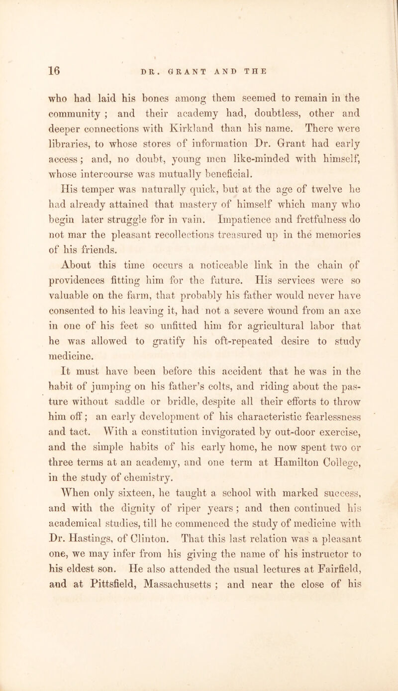 who had laid his bones among them seemed to remain in the community ; and their academy had, doubtless, other and deeper connections with Kirkland than his name. There were libraries, to whose stores of information Dr. Grant had early access ; and, no doubt, young men like-minded with himself, whose intercourse was mutually beneficial. His temper was naturally quick, but at the age of twelve he had already attained that mastery of himself which many who begin later struggle for in vain. Impatience and fretfulness do not mar the pleasant recollections treasured up in the memories of his friends. About this time occurs a noticeable link in the chain of providences fitting him for the future. His services were so valuable on the farm, that probably his father would never have consented to his leaving it, had not a severe wound from an axe in one of his feet so unfitted him for agricultural labor that he was allowed to gratify his oft-repeated desire to study medicine. It must have been before this accident that he was in the habit of jumping on his father’s colts, and riding about the pas- ture without saddle or bridle, despite all their efforts to throw him off; an early development of his characteristic fearlessness and tact. With a constitution invigorated by out-door exercise, and the simple habits of his early home, he now spent two or three terms at an academy, and one term at Hamilton College, in the study of chemistry. When only sixteen, he taught a school with marked success, and with the dignity of riper years; and then continued his academical studies, till he commenced the study of medicine with Dr. Hastings, of Clinton. That this last relation was a pleasant one, we may infer from his giving the name of his instructor to his eldest son. He also attended the usual lectures at Fairfield, and at Pittsfield, Massachusetts ; and near the close of his