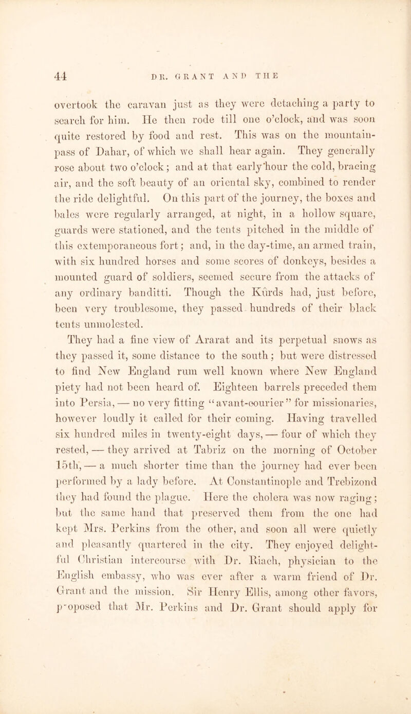 overtook the caravan just as they were detaching a party to search for him. He then rode till one o’clock, and was soon quite restored by food and rest. This was on the mountain- pass of Dahar, of which we shall hear again. They generally rose about two o’clock; and at that early'hour the cold, bracing air, and the soft beauty of an oriental sky, combined to render the ride delightful. On this part of the journey, the boxes and bales were regularly arranged, at night, in a hollow square, guards were stationed, and the tents pitched in the middle of this extemporaneous fort; and, in the day-time, an armed train, with six hundred horses and some scores of donkeys, besides a mounted guard of soldiers, seemed secure from the attacks of any ordinary banditti. Though the Kurds had, just before, been very troublesome, they passed hundreds of their black tents unmolested. They had a fine view of Ararat and its perpetual snows as they passed it, some distance to the south; but were distressed to find New England rum well known where New England o O piety had not been heard of. Eighteen barrels preceded them into Persia, — no very fitting “avant-oourier ” for missionaries, however loudly it called for their coming. Having travelled six hundred miles in twenty-eight days, — four of which they rested, — they arrived at Tabriz on the morning of October 15th, — a much shorter time than the journey had ever been performed by a lady before. At Constantinople and Trebizond they had found the plague. Here the cholera was now raging; but the same hand that preserved them from the one had kept Mrs. Perkins from the other, and soon all were quietly and pleasantly quartered in the city. They enjoyed delight- ful Christian intercourse with Hr. liiach, physician to the English embassy, who was ever after a warm friend of Dr. Grant and the mission. Sir Henry Ellis, among other favors, proposed that Mr. Perkins and Dr. Grant should apply for