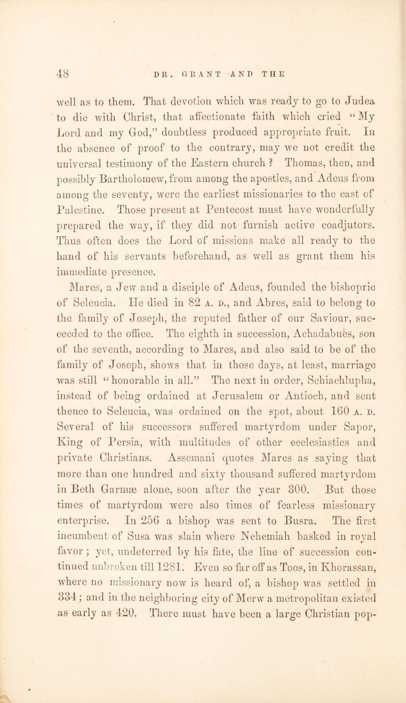 well as to them. That devotion which was ready to go to Judea to die with Christ, that affectionate faith which cried “ My Lord and my God,” doubtless produced appropriate fruit. In the absence of proof to the contrary, may we not credit the universal testimony of the Eastern church ? Thomas, then, and possibly Bartholomew, from among the apostles, and Adeus from among the seventy, were the earliest missionaries to the east of Palestine. Those present at Pentecost must have wonderfully prepared the way, if they did not furnish active coadjutors. Thus often does the Lord of missions make all ready to the hand of his servants beforehand, as well as grant them his immediate presence. Mares, a Jew and a disciple of Adeus, founded the bishopric of Seleucia. He died in 82 a. d., and Abres, said to belong to the family of Joseph, the reputed father of our Saviour, suc- ceeded to the office. The eighth in succession, Achadabues, son of the seventh, according to Mares, and also said to be of the family of Joseph, shows that in those days, at least, marriage was still “honorable in all.” The next in order, Schiachlupha, instead of being ordained at Jerusalem or Antioch, and sent thence to Seleucia, was ordained on the spot, about 160 a. d. Several of his successors suffered martyrdom under Sapor, King of Persia, with multitudes of other ecclesiastics and private Christians. Assemani quotes Mares as saying that more than one hundred and sixty thousand suffered martyrdom in Beth Garmse alone, soon after the year 800. But those times of martyrdom were also times of fearless missionary enterprise. In 256 a bishop was sent to Busra. The first incumbent of Susa was slain where Nehemiah basked in royal favor ; yet, undeterred by his fate, the line of succession con- tinued unbroken till 1281. Even so far off as Toos, in Khorassan, where no missionary now is heard of, a bishop was settled in 884; and in the neighboring city of Merw a metropolitan existed as early as 420. There must have been a large Christian pop-