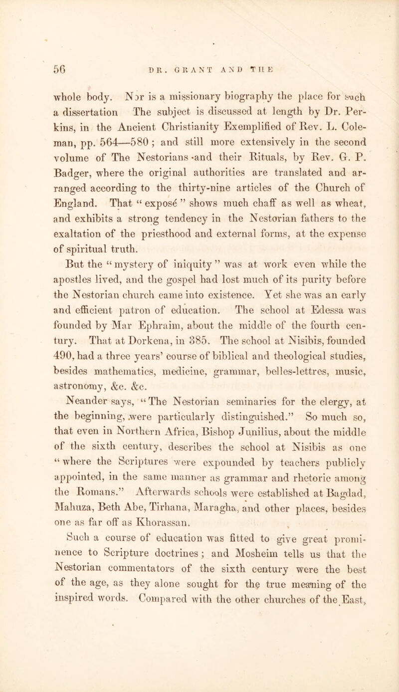 whole body. Nor is a missionary biography the place for bock a dissertation The subject is discussed at length by Dr. Per- kins, in the Ancient Christianity Exemplified of Rev. L. Cole- man, pp. 564—580 ; and still more extensively in the second volume of The Nestorians -and their Rituals, by Rev. G, P, Badger, where the original authorities are translated and ar- ranged according to the thirty-nine articles of the Church of England. That “ expose ” shows much chaff as well as wheat, and exhibits a strong tendency in the Nestorian fathers to the exaltation of the priesthood and external forms, at the expense of spiritual truth. But the “ mystery of iniquity ” was at work even while the apostles lived, and the gospel had lost much of its purity before the Nestorian church came into existence. Yet she was an early * and efficient patron of education. The school at Edessa was founded by Mar Ephraim, about the middle of the fourth cen- tury. That at Dorkena, in 385. The school at Nisibis, founded 490, had a three years’ course of biblical and theological studies, besides mathematics, medicine, grammar, belles-lettres, music, astronomy, &c. &c. Neander says, “The Nestorian seminaries for the clergy, at the beginning, .were particularly distinguished.” So much so, that even in Northern Africa, Bishop Junilius, about the middle of the sixth century, describes the school at Nisibis as one “ where the Scriptures were expounded by teachers publicly appointed, in the same manner as grammar and rhetoric among the Romans.” Afterwards schools were established at Bagdad, Mahuza, Beth Abe, Tirhana, Maragha, and other places, besides one as far off as Khorassan. Such a course of education was fitted to give great promi- nence to Scripture doctrines; and Mosheim tells us that the Nestorian commentators of the sixth century were the best of the age, as they alone sought for the true meaning of the inspired words. Compared with the other churches of the East,