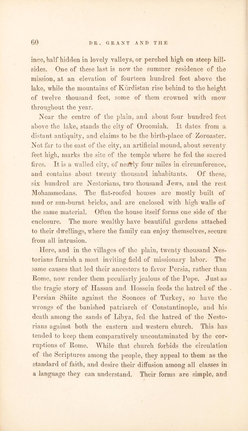 ince, half hidden in lovely valleys, or perched high on steep hill- sides. One of these last is now the summer residence of the mission, at an elevation of fourteen hundred feet above the lake, while the mountains of Kurdistan rise behind to the height of twelve thousand feet, some of them crowned with snow throughout the year. Near the centre of the plain, and about four hundred feet above the lake, stands the city of Oroomiah. It dates from a distant antiquity, and claims to be the birth-place of Zoroaster. Not far to the east of the city, an artificial mound, about seventy feet high, marks the site of the temple where he fed the sacred fii *es. It is a walled city, of neiftdy four miles in circumference, and contains about twenty thousand inhabitants. Of these, six hundred are Nestorians, two thousand Jews, and the rest Mohammedans. The flat-roofed houses are mostly built of mud or sun-burnt bricks, and are enclosed with high walls of the same material. Often the house itself forms one side of the enclosure. The more wealthy have beautiful gardens attached to their dwellings, where the family can enjoy themselves, secure from all intrusion. Here, and in the villages of the plain, twenty thousand Nes- torians furnish a most inviting field of missionary labor. The same causes that led their ancestors to favor Persia, rather than Rome, now render them peculiarly jealous of the Pope. Just as the tragic story of Hassan and Hossein feeds the hatred of the Persian Shiite against the Soonees of Turkey, so have the wrongs of the banished patriarch of Constantinople, and his death among the sands of Libya, fed the hatred of the Nesto- rians against both the eastern and western church. This has tended to keep them comparatively uncontaminated by the cor- ruptions of Rome. While that church forbids the circulation of the Scriptures among the people, they appeal to them as the standard of faith, and desire their diffusion among all classes in a language they can understand. Their forms are simple, and