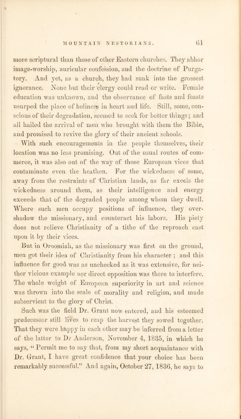 more scriptural than those of other Eastern churches. They abhor image-worship, auricular confession, and the doctrine of Purga- tory. And yet, as a church, they had sunk into the grossest ignorance. None but their clergy could read or write. Female education was unknown, and the observance of fasts and feasts usurped the place of holiness in heart and life. Still, some, con- scious of their degradation, seemed to seek for better things; and all hailed the arrival of men who brought with them the Bible, and promised to revive the glory of their ancient schools. With such encouragements in the people themselves, their location was no less promising. Out of the usual routes of com- merce, it was also out of the way of those European vices that contaminate even the heathen. For the wickedness of some, away from the restraints of 'Christian lands, as far excels the wickedness around them, as their intelligence and energy exceeds that of the degraded people among whom they dwell. Where such men occupy positions of influence, they over- shadow the missionary, and counteract his labors. His piety does not relieve Christianity of a tithe of the reproach cast upon it by their vices. But in Oroomiah, as the missionary was first on the ground, men got their idea of Christianity from his character ; and this influence for good was as unchecked as it was extensive, for nei- ther vicious example nor direct opposition was there to interfere. The whole weight of European superiority in art and science was thrown into the scale of morality and religion, and made subservient to the glory of Christ. Such was the field Hr. Grant now entered, and his esteemed predecessor still lives to reap the harvest they sowed together. That they were happy in each other may be inferred from a letter of the latter to Hr Anderson, November 4, 1835, in which he says, “ Permit me to say that, from my short acquaintance with Hr. Grant, I have great confidence that your choice has been remarkably successful.” And again, October 27, 1836, he says to