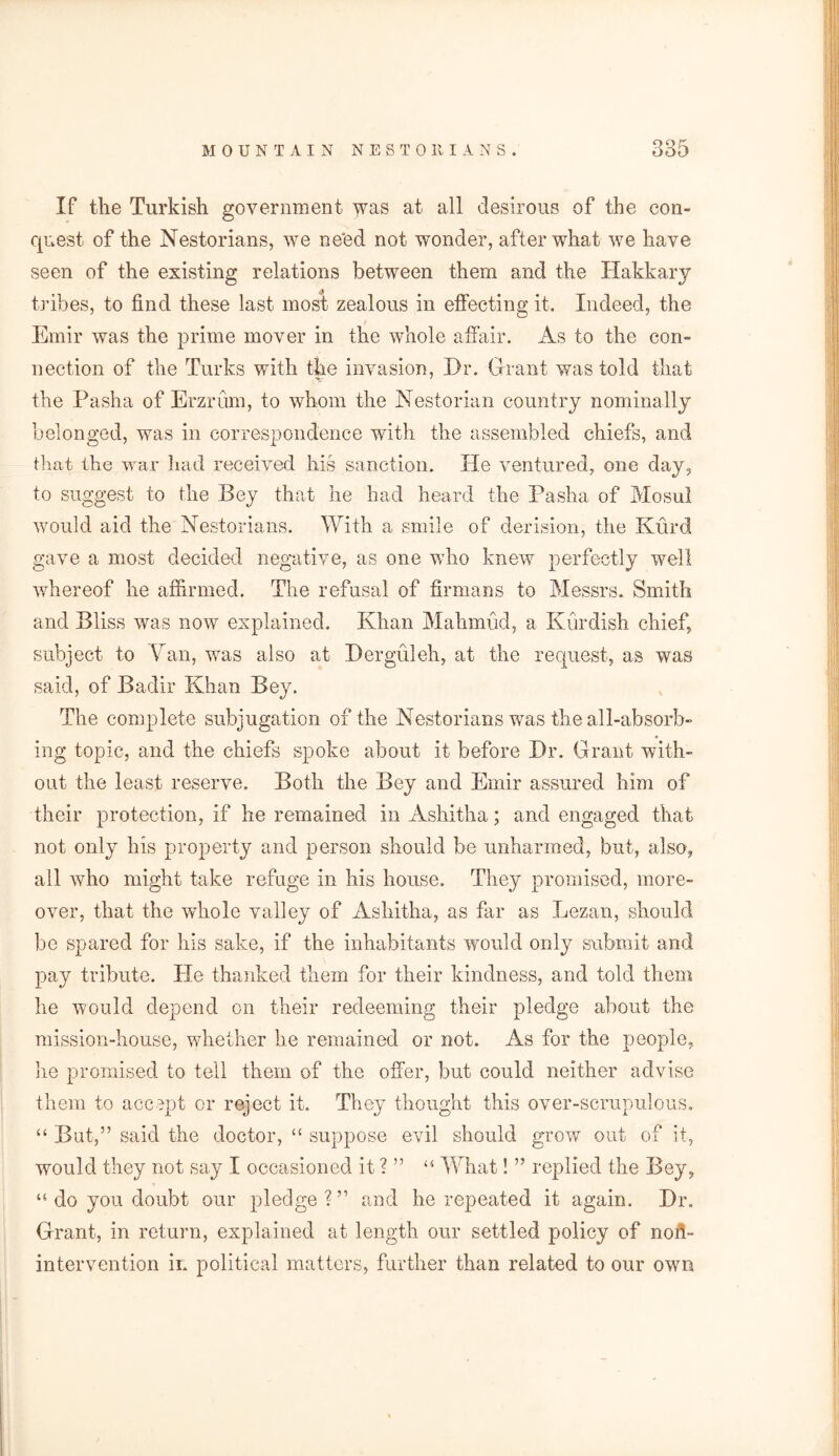 If the Turkish government was at all desirous of the con- quest of the Nestorians, we ne'ed not wonder, after what we have seen of the existing relations between them and the Hakkary tribes, to find these last most zealous in effecting it. Indeed, the Emir was the prime mover in the whole affair. As to the con- nection of the Turks with the invasion, Dr. Grant was told that the Pasha of Erzrum, to whom the Nestorian country nominally belonged, was in correspondence with the assembled chiefs, and that the war had received his sanction. He ventured, one day, to suggest to the Bey that he had heard the Pasha of Mosul would aid the Nestorians. With a smile of derision, the Kurd gave a most decided negative, as one who knew perfectly well whereof he affirmed. The refusal of firmans to Messrs. Smith and Bliss was now explained. Khan Mahmud, a Kurdish chief, subject to Nan, was also at Derguleh, at the request, as was said, of Badir Khan Bey. The complete subjugation of the Nestorians was the all-absorb- ing topic, and the chiefs spoke about it before Dr. Grant with- out the least reserve. Both the Bey and Emir assured him of their protection, if he remained in Ashitha; and engaged that not only his property and person should be unharmed, but, also, all who might take refuge in his house. They promised, more- over, that the whole valley of Ashitha, as far as Lezan, should bo spared for his sake, if the inhabitants would only submit and pay tribute. He thanked them for their kindness, and told them he would depend on their redeeming their pledge about the mission-house, whether he remained or not. As for the people, he promised to tell them of the offer, but could neither advise them to accept or reject it. They thought this over-scrupulous. “ But,” said the doctor, “ suppose evil should grow out of it, would they not say I occasioned it ? ” “ What! ” replied the Bey, “ do you doubt our pledge ? ” and he repeated it again. Dr. Grant, in return, explained at length our settled policy of non- intervention in political matters, further than related to our own