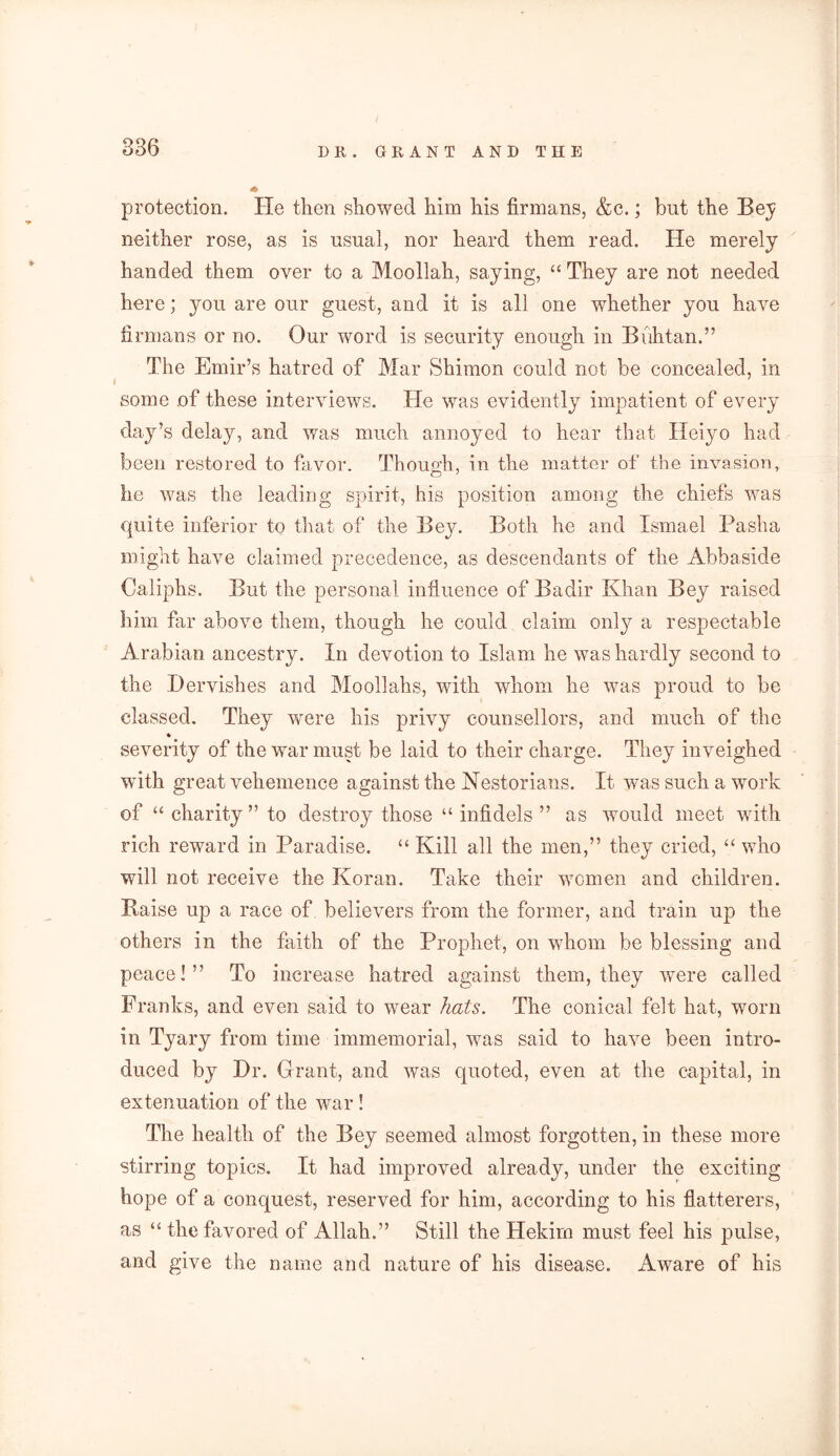 protection. He then showed him his firmans, &c.; but the Bey neither rose, as is usual, nor heard them read. He merely handed them over to a Moollah, saying, “ They are not needed here; you are our guest, and it is all one whether you have firmans or no. Our word is security enough in Buhtan.” The Emir’s hatred of Mar Shimon could not be concealed, in some of these interviews. He was evidently impatient of every day’s delay, and was much annoyed to hear that Heiyo had been restored to favor. Though, in the matter of the invasion, he was the leading spirit, his position among the chiefs was quite inferior to that of the Bey. Both he and Ismael Pasha might have claimed precedence, as descendants of the Abbaside Caliphs. But the personal influence of Badir Khan Bey raised him far above them, though he could claim only a respectable Arabian ancestry. In devotion to Islam he was hardly second to the Dervishes and Moollahs, with whom he was proud to be classed. They were his privy counsellors, and much of the * severity of the war must be laid to their charge. They inveighed with great vehemence against the Nestorians. It was such a work of “ charity ” to destroy those “ infidels ” as would meet with rich reward in Paradise. “ Kill all the men,” they cried, “ who will not receive the Koran. Take their women and children. Raise up a race of believers from the former, and train up the others in the faith of the Prophet, on whom be blessing and peace!” To increase hatred against them, they were called Franks, and even said to wear hats. The conical felt hat, worn in Tyary from time immemorial, was said to have been intro- duced by Dr. Grant, and was quoted, even at the capital, in extenuation of the war ! The health of the Bey seemed almost forgotten, in these more stirring topics. It had improved already, under the exciting hope of a conquest, reserved for him, according to his flatterers, as “ the favored of Allah.” Still the Hekirn must feel his pulse, and give the name and nature of his disease. Aware of his