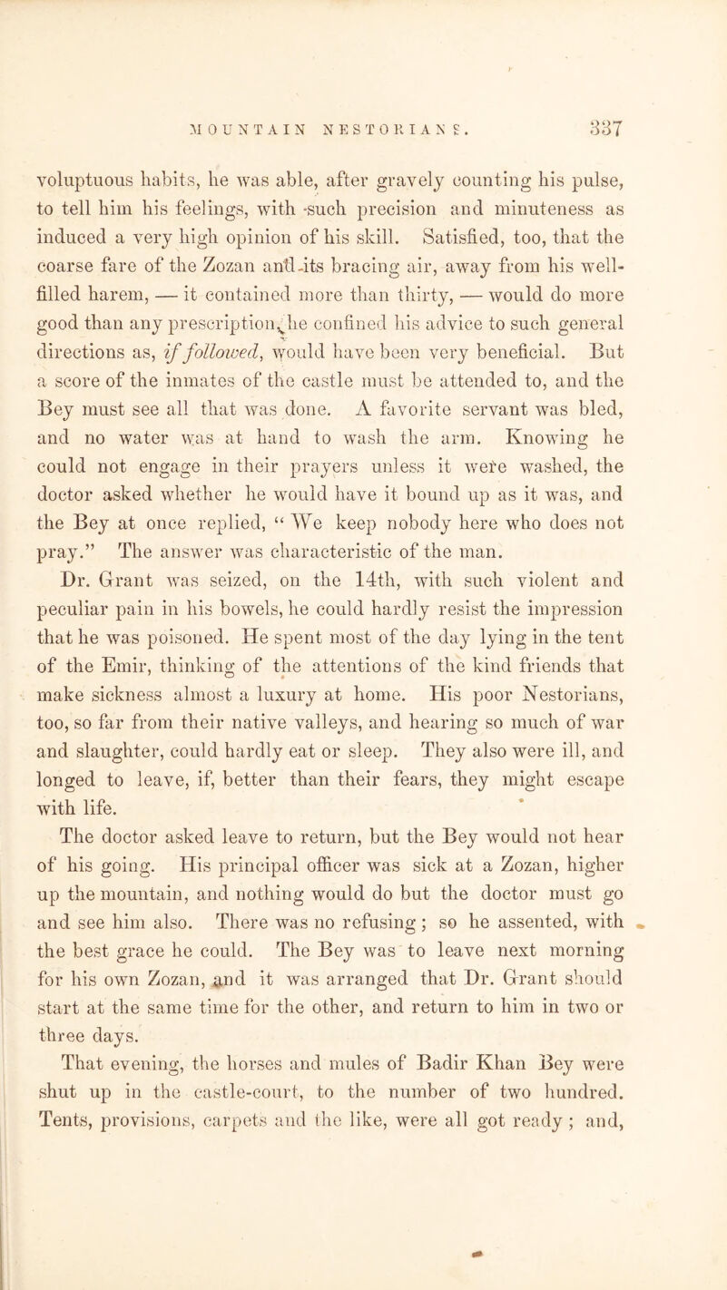 voluptuous habits, lie was able, after gravely counting his pulse, to tell him his feelings, with -such precision and minuteness as induced a very high opinion of his skill. Satisfied, too, that the coarse fare of the Zozan anti-its bracing air, away from his well- filled harem, — it contained more than thirty, — would do more good than any prescriptionvhe confined his advice to such general directions as, if followed, would have been very beneficial. But a score of the inmates of the castle must be attended to, and the Bey must see all that was done. A favorite servant was bled, and no water was at hand to wash the arm. Knowing he could not engage in their prayers unless it wete washed, the doctor asked whether he would have it bound up as it was, and the Bey at once replied, “ We keep nobody here who does not pray.” The answer was characteristic of the man. Dr. Grant was seized, on the 14th, with such violent and peculiar pain in his bowels, he could hardly resist the impression that he was poisoned. He spent most of the day lying in the tent of the Emir, thinking of the attentions of the kind friends that make sickness almost a luxury at home. His poor Nestorians, too, so far from their native valleys, and hearing so much of war and slaughter, could hardly eat or sleep. They also were ill, and longed to leave, if, better than their fears, they might escape with life. The doctor asked leave to return, but the Bey would not hear of his going. His principal officer was sick at a Zozan, higher up the mountain, and nothing would do but the doctor must go and see him also. There was no refusing ; so he assented, with the best grace he could. The Bey was to leave next morning for his own Zozan, and it was arranged that Dr. Grant should start at the same time for the other, and return to him in two or three days. That evening, the horses and mules of Badir Khan Bey were shut up in the castle-court, to the number of two hundred. Tents, provisions, carpets and the like, were all got ready ; and,