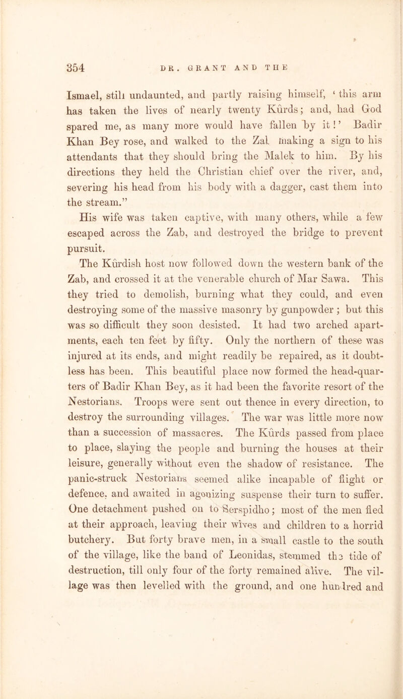 Ismael, still undaunted, and partly raising himself, ‘ this arm has taken the lives of nearly twenty Kurds; and, had God spared me, as many more would have fallen By it! ’ Badir Khan Bey rose, and walked to the Zal making a sign to his attendants that they should bring the Malek to him. By his directions they held the Christian chief over the river, and, severing his head from his body with a dagger, cast them into the stream.” His wife was taken captive, with many others, while a few escaped across the Zab, and destroyed the bridge to prevent pursuit. The Kurdish host now followed down the western bank of the Zab, and crossed it at the venerable church of Mar Sawa. This they tried to demolish, burning wThat they could, and even destroying some of the massive masonry by gunpowder ; but this was so difficult they soon desisted. It had two arched apart- ments, each ten feet by fifty. Only the northern of these was injured at its ends, and might readily be repaired, as it doubt- less has been. This beautiful place now formed the head-quar- ters of Badir Khan Bey, as it had been the favorite resort of the Nestorians. Troops were sent out thence in every direction, to destroy the surrounding villages. The war was little more now than a succession of massacres. The Kurds passed from place to place, slaying the people and burning the houses at their leisure, generally without even the shadow of resistance. The panic-struck Nestorians seemed alike incapable of flight or defence, and awaited in agonizing suspense their turn to suffer. One detachment pushed on to Serspidho; most of the men fled at their approach, leaving their wives and children to a horrid butchery. But forty brave men, in a small castle to the south of the village, like the band of Leonidas, stemmed the tide of destruction, till only four of the forty remained alive. The vil- lage was then levelled with the ground, and one hundred and