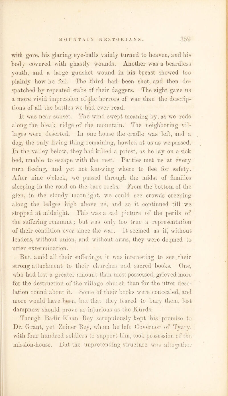 witS. gore, his glaring eye-balls vainly turned to heaven, and his bod/ covered with ghastly wounds. Another was a beardless youth, and a large gunshot wound in his breast showed too plainly how he fell. The third had been shot, and then de- spatched by repeated stabs of their daggers. The sight gave us a more vivid impression of the horrors of war than the descrip- tions of all the battles we had ever read. It was near sunset. The wind swept moaning by, as we rode along the bleak ridge of the mountain. The neighboring vil- lages were deserted. In one house the cradle was left, and a dog, the only living thing remaining, howled at us as we passed. In the valley below, they had killed a priest, as he lay on a sick bed, unable to escape with the rest. Parties met us at every turn fleeing, and yet not knowing where to flee for safety. After nine o’clock, we passed through the midst of families sleeping in the road on the bare rocks. Prom the bottom of the glen, in the cloudy moonlight, we could see crowds creeping along the ledges high above us, and so it continued till we stopped at midnight. This was a sad picture of the perils of the suffering remnant; but was only too true a representation of their condition ever since the war. It seemed as if, without leaders, without union, and without arms, they were doomed to utter extermination. But, amid ail their sufferings, it was interesting to see. their strong attachment to their churches and sacred books. One, who had lost a greater amount than most possessed, grieved more for the destruction of the village church than for the utter deso- lation round about it. Some of their books were concealed, and more would have been, but that they feared to bury them, lest dampness should prove as injurious as the Kurds. Though Badir Khan Bey scrupulously kept his promise to Dr. Grant, yet Zeiner Bey, whom he left Governor of Tyary, with four hundred soldiers to support him, took possession of the mission-house. But the unpretending structure was altogether