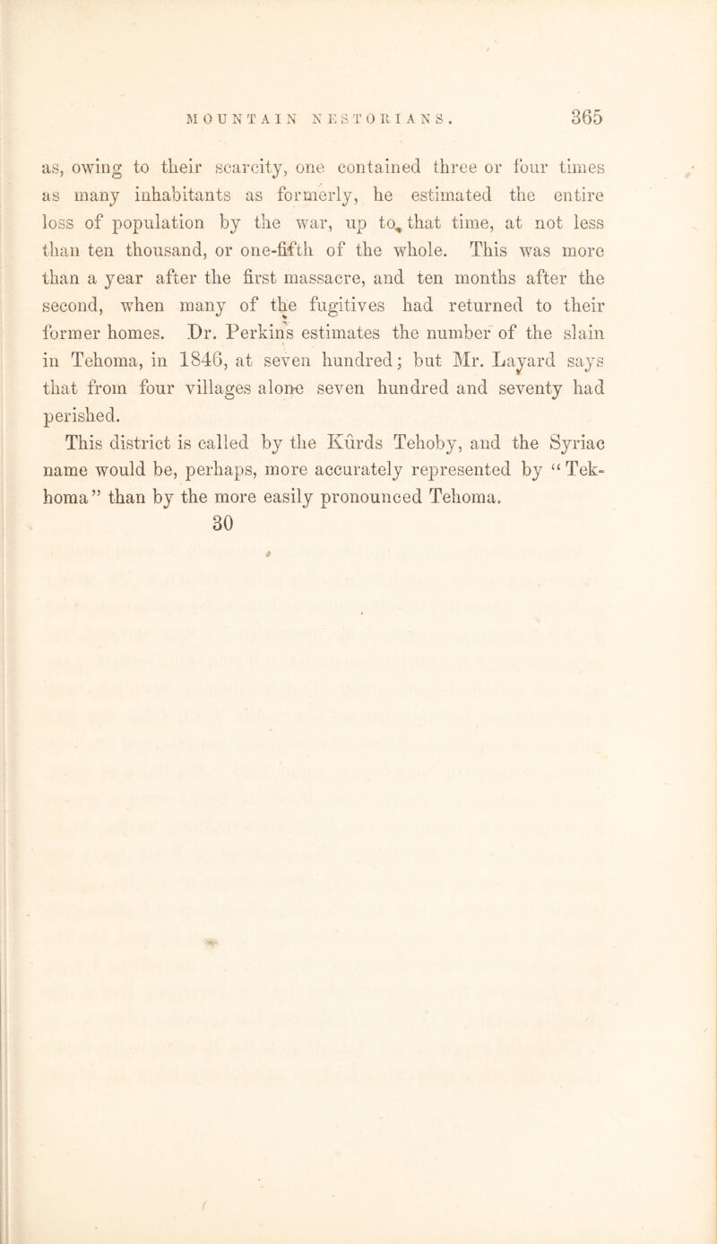 as, owing to their scarcity, one contained three or four times as many inhabitants as formerly, he estimated the entire loss of population by the war, up to, that time, at not less than ten thousand, or one-fifth of the whole. This was more than a year after the first massacre, and ten months after the second, when many of the fugitives had returned to their former homes. Dr. Perkins estimates the number of the slain in Tehoma, in 1846, at seven hundred; but Mr. Layard says that from four villages alone seven hundred and seventy had perished. This district is called by the Kurds Tehoby, and the Syriac name would be, perhaps, more accurately represented by “ Tek~ homa” than by the more easily pronounced Tehoma. 30 (