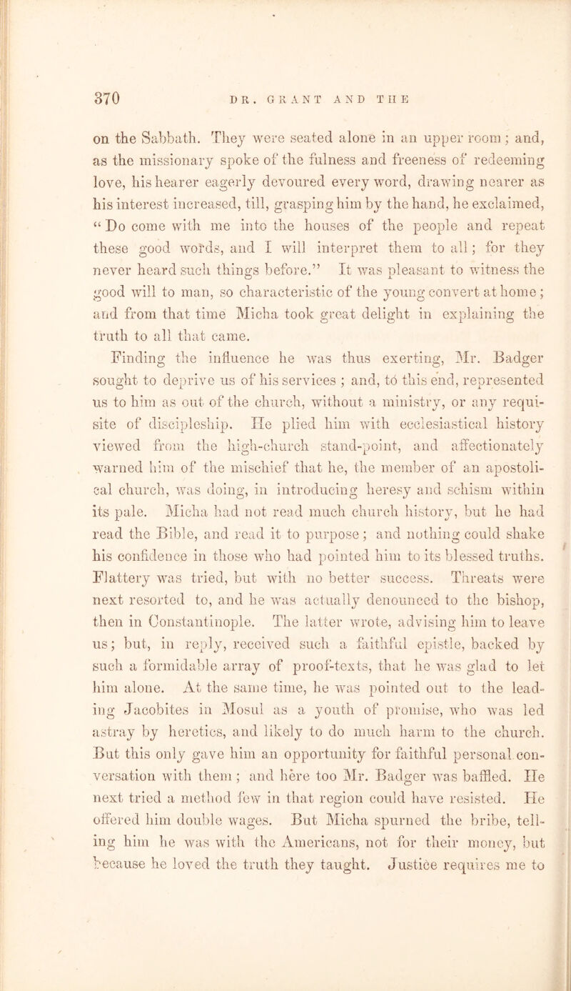 on the Sabbath. They were seated alone in an upper room; arid, as the missionary spoke of the fulness and freeness of redeeming love, his hearer eagerly devoured every word, drawing nearer as his interest increased, till, grasping him by the hand, he exclaimed, “ Do come with me into the houses of the people and repeat these good words, and I will interpret them to all; for they never heard such things before.” It was nleasant to witness the good will to man, so characteristic of the young convert at home ; and from that time Micha took great delight in explaining the truth to all that came. Finding the influence he was thus exerting, Mr. Badger sought to deprive us of his services ; and, to this end, represented us to him as out of the church, without a ministry, or any requi- site of discipleship. He plied him with ecclesiastical history viewed from the high-church stand-point, and affectionately warned him of the mischief that he, the member of an apostoli- cal church, was doing, in introducing heresy and schism within its pale. Micha had not read much church history, but he had read the Bible, and read it to purpose; and nothing could shake his confidence in those who had pointed him to its blessed truths. Flattery was tried, but with no better success. Threats were next resorted to, and he was actually denounced to the bishop, then in Constantinople. The latter wrote, advising him to leave us; but, in reply, received such a faithful epistle, backed by such a formidable array of proof-texts, that he was glad to let him alone. At the same time, he was pointed out to the lead- ing Jacobites in Mosul as a youth of promise, who was led astray by heretics, and likely to do much harm to the church. But this only gave him an opportunity for faithful personal con- versation with them ; and here too Mr. Badger was baffled. lie next tried a method few in that region could have resisted. He offered him double wages. But Micha spurned the bribe, tell- ing him he was with the Americans, not for their money, but because he loved the truth they taught. Justice requires me to