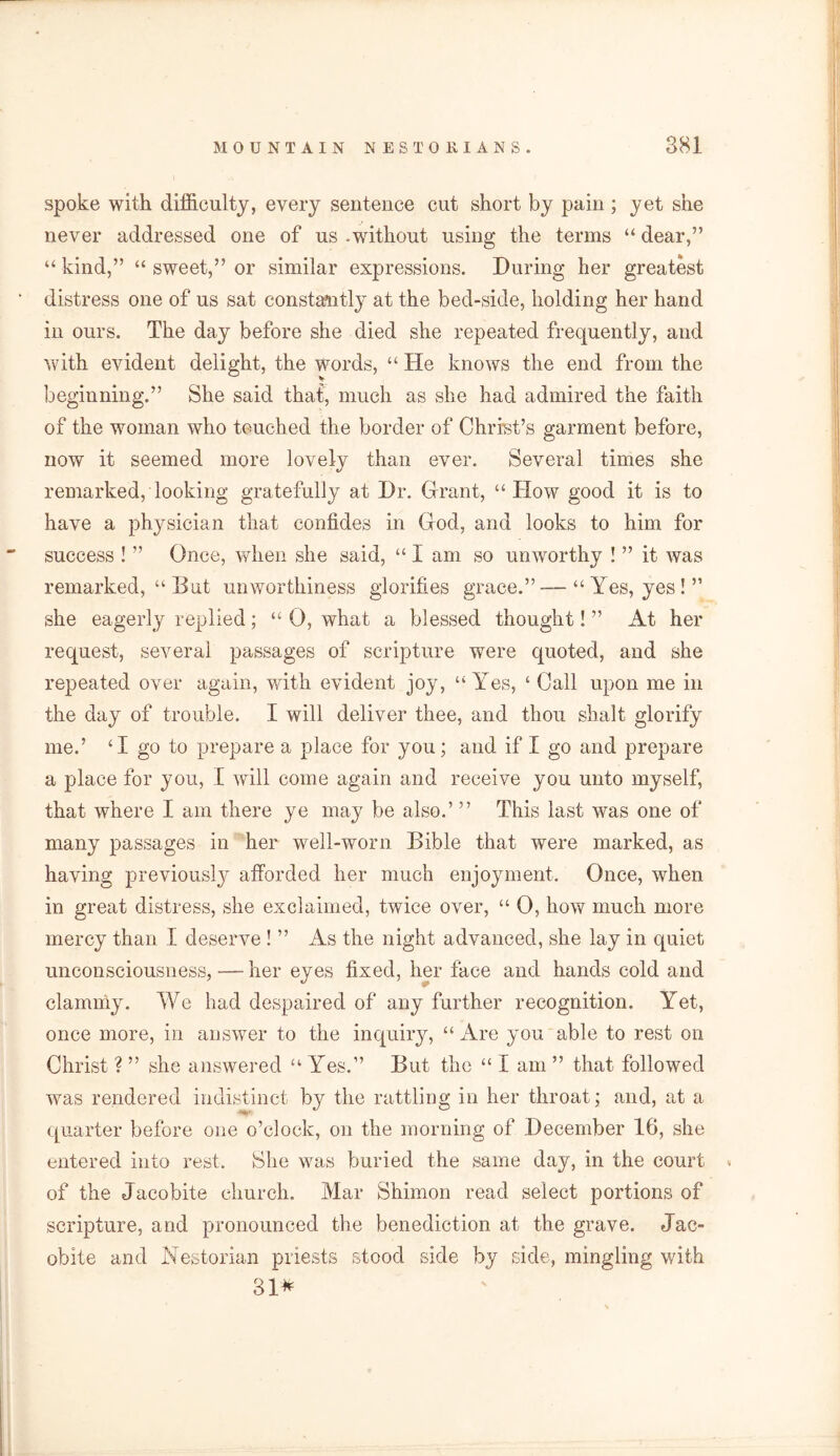 spoke with difficulty, every sentence cut short by pain ; yet she never addressed one of us .without using the terms “ dear,” “ kind,” “ sweet,” or similar expressions. During her greatest distress one of us sat constantly at the bed-side, holding her hand in ours. The day before she died she repeated frequently, and with evident delight, the words, “ He knows the end from the beginning.” She said that, much as she had admired the faith of the woman who touched the border of Christ’s garment before, now it seemed more lovely than ever. Several times she remarked, looking gratefully at Dr. Grant, “ How good it is to have a physician that confides in God, and looks to him for success ! ” Once, when she said, “ I am so unworthy ! ” it was remarked, “ But unworthiness glorifies grace.”—“Yes, yes!” she eagerly replied; “ 0, what a blessed thought! ” At her request, several passages of scripture were quoted, and she repeated over again, with evident joy, “Yes, ‘ Call upon me in the day of trouble. I will deliver thee, and thou shalt glorify me.’ ‘I go to prepare a place for you; and if I go and prepare a place for you, I will come again and receive you unto myself, that where I am there ye may be also.’ ” This last was one of many passages in her well-worn Bible that were marked, as having previously afforded her much enjoyment. Once, when in great distress, she exclaimed, twice over, “ 0, how much more mercy than I deserve ! ” As the night advanced, she lay in quiet unconsciousness, — her eyes fixed, her face and hands cold and clammy. We had despaired of any further recognition. Yet, once more, in answer to the inquiry, “ Are you able to rest on Christ ? ” she answered “ Yes.” But the “ I am ” that followed was rendered indistinct by the rattling in her throat; and, at a quarter before one o’clock, on the morning of December 16, she entered into rest. She was buried the same day, in the court * of the Jacobite church. Mar Shimon read select portions of scripture, and pronounced the benediction at the grave. Jac- obite and Nestorian priests stood side by side, mingling with 31*