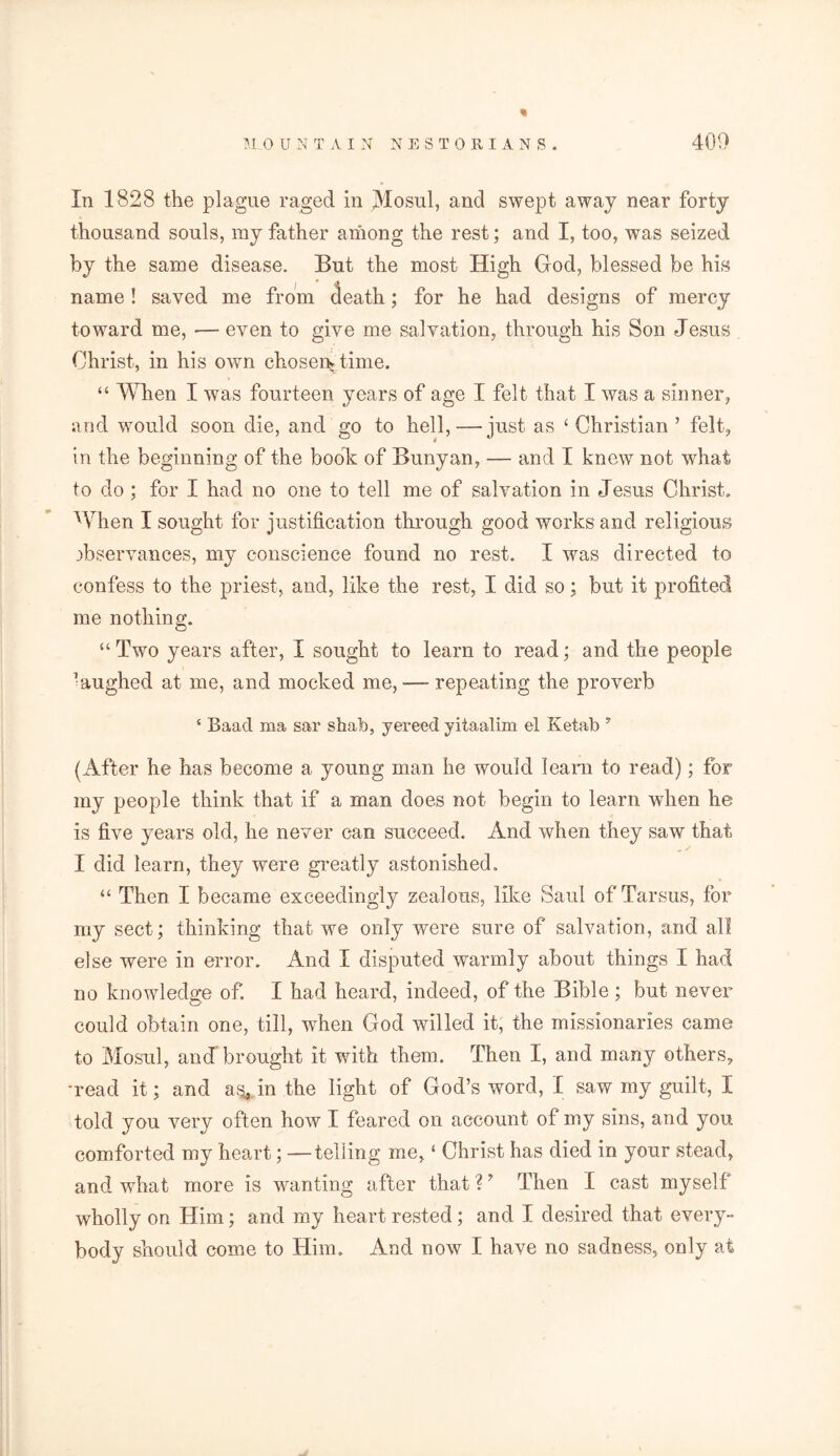 In 1828 the plague raged in Mosul, and swept away near forty thousand souls, my father among the rest; and I, too, was seized by the same disease. But the most High God, blessed be his name! saved me from death; for he had designs of mercy toward me, •—- even to give me salvation, through his Son Jesus Christ, in his own chosem time. “ When I was fourteen years of age I felt that I was a sinner, and would soon die, and go to hell,-—just as ‘ Christian ’ felt, in the beginning of the book of Bunyan, — and I knew not what to do ; for I had no one to tell me of salvation in Jesus Christ. When I sought for justification through good works and religious observances, my conscience found no rest. I was directed to confess to the priest, and, like the rest, I did so; but it profited me nothing. “Two years after, I sought to learn to read; and the people •aughed at me, and mocked me,-—repeating the proverb 4 Baacl ma sar shat), yereed yitaalim el Ketab y (After he has become a young man he would learn to read); for my people think that if a man does not begin to learn when he is five years old, he never can succeed. And when they saw that I did learn, they were greatly astonished. “ Then I became exceedingly zealous, like Saul of Tarsus, for my sect; thinking that we only were sure of salvation, and all else were in error. And I disputed warmly about things I had no knowledge of. I had heard, indeed, of the Bible ; but never could obtain one, till, when God willed it, the missionaries came to Mosul, ancT brought it with them. Then I, and many others, read it; and as, in the light of God’s word, I saw my guilt, I told you very often how I feared on account of my sins, and you comforted my heart; — telling me, ‘ Christ has died in your stead, and what more is wanting after that ? ’ Then I cast myself wholly on Him; and my heart rested; and I desired that every- body should come to Him. And now I have no sadness, only at