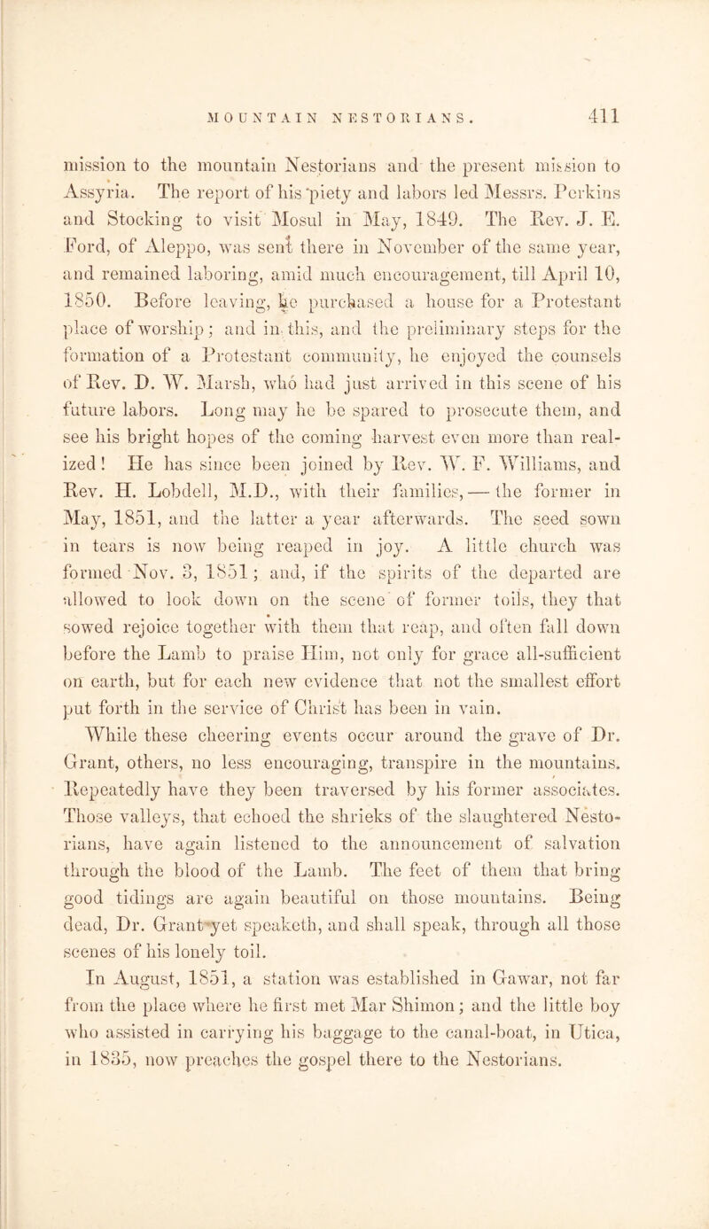 mission to the mountain Nestorians and the present mission to * Assyria. The report of his'piety and labors led Messrs. Perkins and Stocking to visit Mosul in May, 1849. The Bev. J. E. Ford, of Aleppo, was sent there in November of the same year, and remained laboring, amid much encouragement, till April 10, 1850. Before leaving, he purchased a house for a Protestant place of worship; and in this, and the preliminary steps for the formation of a Protestant community, he enjoyed the counsels of Bev. I). W. Marsh, who had just arrived in this scene of his future labors. Long may he be spared to prosecute them, and see his bright hopes of the coming harvest even more than real- ized ! He has since been joined by Bev. AY. F. Williams, and Bev. H. Lobdell, M.D., with their families,— the former in May, 1851, and the latter a year afterwards. The seed sown in tears is now being reaped in joy. A little church was formed Nov. 3, 1851; and, if the spirits of the departed are allowed to look down on the scene of former toils, they that sowed rejoice together with them that reap, and often fall down before the Lamb to praise Him, not only for grace all-sufficient on earth, but for each new evidence that not the smallest effort put forth in the service of Christ has been in vain. AVhile these cheering events occur around the grave of Dr. Grant, others, no less encouraging, transpire in the mountains. / Bepeatedly have they been traversed by his former associates. Those valleys, that echoed the shrieks of the slaughtered Nesto- rians, have again listened to the announcement of salvation through the blood of the Lamb. The feet of them that bring good tidings are again beautiful on those mountains. Being dead, Dr. Grant yet speaketh, and shall speak, through all those scenes of his lonely toil. In August, 1851, a station was established in Gawar, not far from the place where he first met Mar Shimon; and the little boy who assisted in carrying his baggage to the canal-boat, in Utica, in 1835, now preaches the gospel there to the Nestorians.
