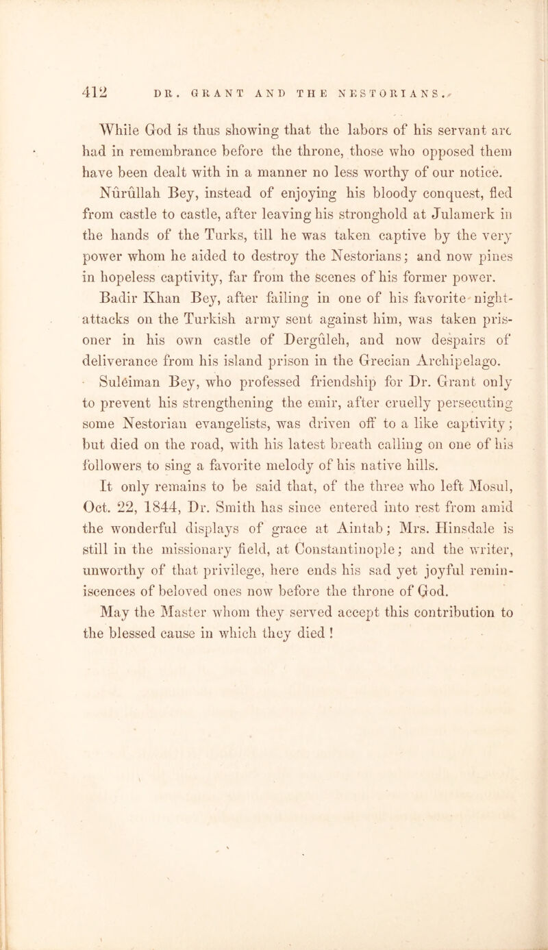 While God is thus showing that the labors of his servant arc had in remembrance before the throne, those who opposed them have been dealt with in a manner no less worthy of our notice. Nurullah Bey, instead of enjoying his bloody conquest, fled from castle to castle, after leaving his stronghold at Julamerk in the hands of the Turks, till he was taken captive by the very power whom he aided to destroy the Nestorians; and now pines in hopeless captivity, far from the scenes of his former power. Badir Khan Bey, after failing in one of his favorite night- attacks on the Turkish army sent against him, was taken pris- oner in his own castle of Derguleh, and now despairs of deliverance from his island prison in the Grecian Archipelago. Suleiman Bey, who professed friendship for Dr. Grant only to prevent his strengthening the emir, after cruelly persecuting some Nestorian evangelists, was driven off to a like captivity; but died on the road, with his latest breath calling on one of his followers to sing a favorite melody of his native hills. It only remains to be said that, of the three who left Mosul, Oct. 22, 1844, Dr. Smith has since entered into rest from amid the wonderful displays of grace at Aintab; Mrs. Hinsdale is still in the missionary field, at Constantinople; and the writer, unworthy of that privilege, here ends his sad yet joyful remin- iscences of beloved ones now before the throne of God. May the Master whom they served accept this contribution to the blessed cause in which they died ! \