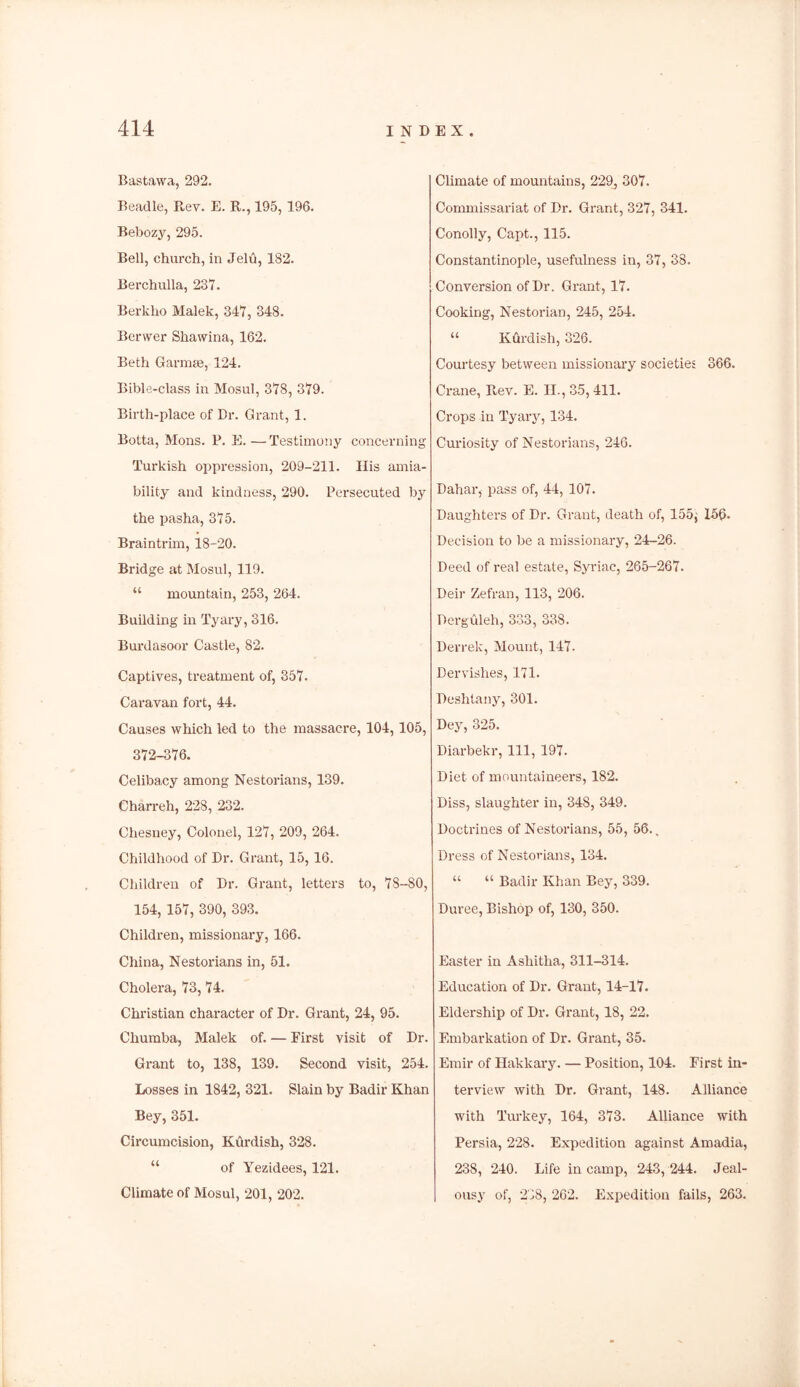 Bastawa, 292. Beadle, Rev. E. R., 195, 196. Bebozy, 295. Bell, church, in Jelu, 182. Berchulla, 237. Berlclio Malek, 347, 348. Berwer Shawina, 162. Beth Gann*, 124. Bible-class in Mosul, 378, 379. Birth-place of Dr. Grant, 1. Botta, Mons. P. E. —Testimony concerning Turkish oppression, 209-211. His amia- bility and kindness, 290. Persecuted by the pasha, 375. Braintrim, 18-20. Bridge at Mosul, 119. “ mountain, 253, 264. Building in Tyary, 316. Burdasoor Castle, 82. Captives, treatment of, 357. Caravan fort, 44. Causes which led to the massacre, 104,105, 372-376. Celibacy among Nestorians, 139. Charreh, 228, 232. Chesuey, Colonel, 127, 209, 264. Childhood of Dr. Grant, 15, 16. Children of Dr. Grant, letters to, 78-80, 154, 157, 390, 393. Children, missionary, 166. China, Nestorians in, 51. Cholera, 73, 74. Christian character of Dr. Grant, 24, 95. Churaba, Malek of. — First visit of Dr. Grant to, 138, 139. Second visit, 254. Losses in 1842, 321. Slain by Badir Khan Bey, 351. Circumcision, Kurdish, 328. of Yezidees, 121. Climate of Mosul, 201, 202. Climate of mountains, 229j 307. Commissariat of Dr. Grant, 327, 341. Conolly, Capt., 115. Constantinople, usefulness in, 37, 38. Conversion of Dr. Grant, 17. Cooking, Nestorian, 245, 254. “ Kdrdish, 326. Courtesy between missionary societies 366. Crane, Rev. E. II., 35, 411. Crops in Tyary, 134. Curiosity of Nestorians, 246. Dahar, pass of, 44, 107. Daughters of Dr. Grant, death of, 155} 156- Decision to be a missionary, 24-26. Deed of real estate, Syriac, 265-267. Deir Zefran, 113, 206. Derguleh, 333, 338. Derrek, Mount, 147. Dervishes, 171. Deshtany, 301. Dey, 325. Diarbekr, 111, 197. Diet of mountaineers, 182. Diss, slaughter in, 348, 349. Doctrines of Nestorians, 55, 56.. Dress of Nestorians, 134. “ “ Badir Khan Bey, 339. Duree, Bishop of, 130, 350. Easter in Ashitha, 311-314. Education of Dr. Grant, 14-17. Eldership of Dr. Grant, 18, 22. Embarkation of Dr. Grant, 35. Emir of Hakkary. — Position, 104. First in- terview with Dr. Grant, 148. Alliance with Turkey, 164, 373. Alliance with Persia, 228. Expedition against Amadia, 238, 240. Life in camp, 243, 244. Jeal- ousy of, 238, 262. Expedition fails, 263.