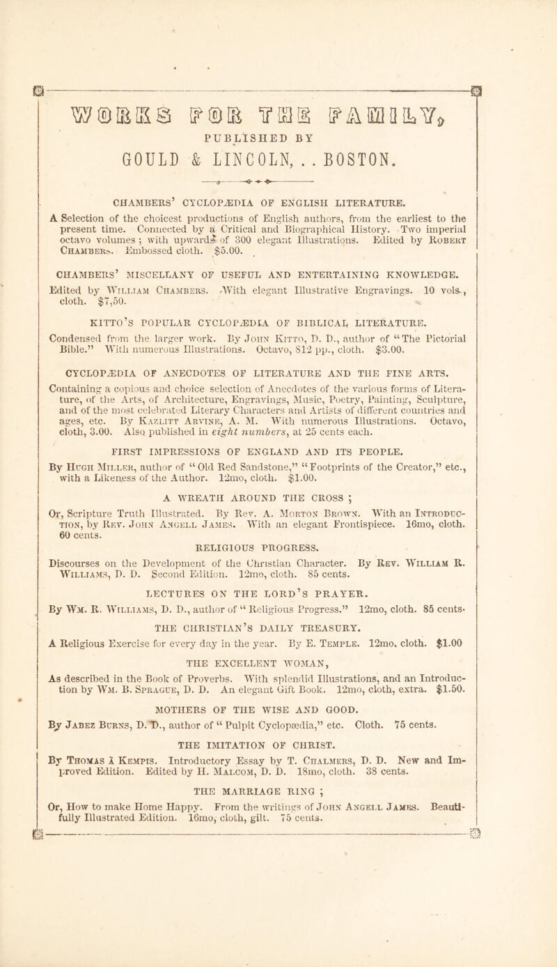 W®M§ {?®& fiai I? ASH ML V* PUBLISHED BY GOULD & LINCOLN, . . BOSTON. ^ • CHAMBERS5 CYCLOPAEDIA OF ENGLISH LITERATURE. A Selection of the choicest productions of English authors, from the earliest to the present time. Connected by a Critical and Biographical History. Two imperial octavo volumes ; with upwards?- of 300 elegant Illustrations. Edited by Robert Chamber?.. Embossed cloth. $5.00. CHAMBERS’ MISCELLANY OF USEFUL AND ENTERTAINING KNOWLEDGE. Edited by William Chambers. .With elegant Illustrative Engravings. 10 vols-, cloth. $7,50. KITTO’S POPULAR CYCLOPAEDIA OF BIBLICAL LITERATURE. Condensed from the larger work. By John Kitto, D. D., author of “The Pictorial Bible.” With numerous Illustrations. Octavo, 812 pp., cloth. $3.00. CYCLOPAEDIA OF ANECDOTES OF LITERATURE AND THE FINE ARTS. Containing a copious and choice selection of Anecdotes of the various forms of Litera- ture, of the Arts, of Architecture, Engravings, Music, Poetry, Painting, Sculpture, and of the most celebrated Literary Characters and Artists of different countries and ages, etc. By Kazlitt Arvine, A. M. With numerous Illustrations. Octavo, cloth, 3.00. Also published in eight numbers, at 25 cents each. FIRST IMPRESSIONS OF ENGLAND AND ITS PEOPLE. By Hugh Miller, author of “Old Red Sandstone,” “Footprints of the Creator,” etc., with a Likeness of the Author. 12mo, cloth. $1.00. A WREATH AROUND THE CROSS ; Or, Scripture Truth Illustrated. By Rev. A. Morton Brown. With an Introduc- tion, by Rev. John Angell James. With an elegant Frontispiece. 16mo, cloth. 60 cents. RELIGIOUS PROGRESS. Discourses on the Development of the Christian Character. By Rev. William R. Williams, D. D. Second Edition. 12mo, cloth. 85 cents. LECTURES ON THE LORD’S PRAY'ER. By Wm. R. Williams, D. I)., author of “ Religious Progress.” 12mo, cloth. 85 cents- THE CHRISTIAN’S DAILY TREASURY. A Religious Exercise for every day in the year. By E. Temple. 12mo, cloth. $1.00 THE EXCELLENT WOMAN, As described in the Book of Proverbs. With splendid Illustrations, and an Introduc- tion by Wm. B. Spp.ague, D. D. An elegant Gift Book. 12mo, cloth, extra. $1.50. MOTHERS OF THE WISE AND GOOD. B_y Jabez Burns, D. D., author of “ Pulpit Cyclopaedia,” etc. Cloth. 75 cents. THE IMITATION OF CHRIST. By Thomas a Kempis. Introductory Essay by T. Chalmers, D. D. New and Im- proved Edition. Edited by H. Malcom, D. 1). 18mo, cloth. 38 cents. THE MARRIAGE RING ; Or, How to make Home Happy. From the writings of John Angell James. Beauti- fully Illustrated Edition. 16mo, cloth, gilt. 75 cents. m :—